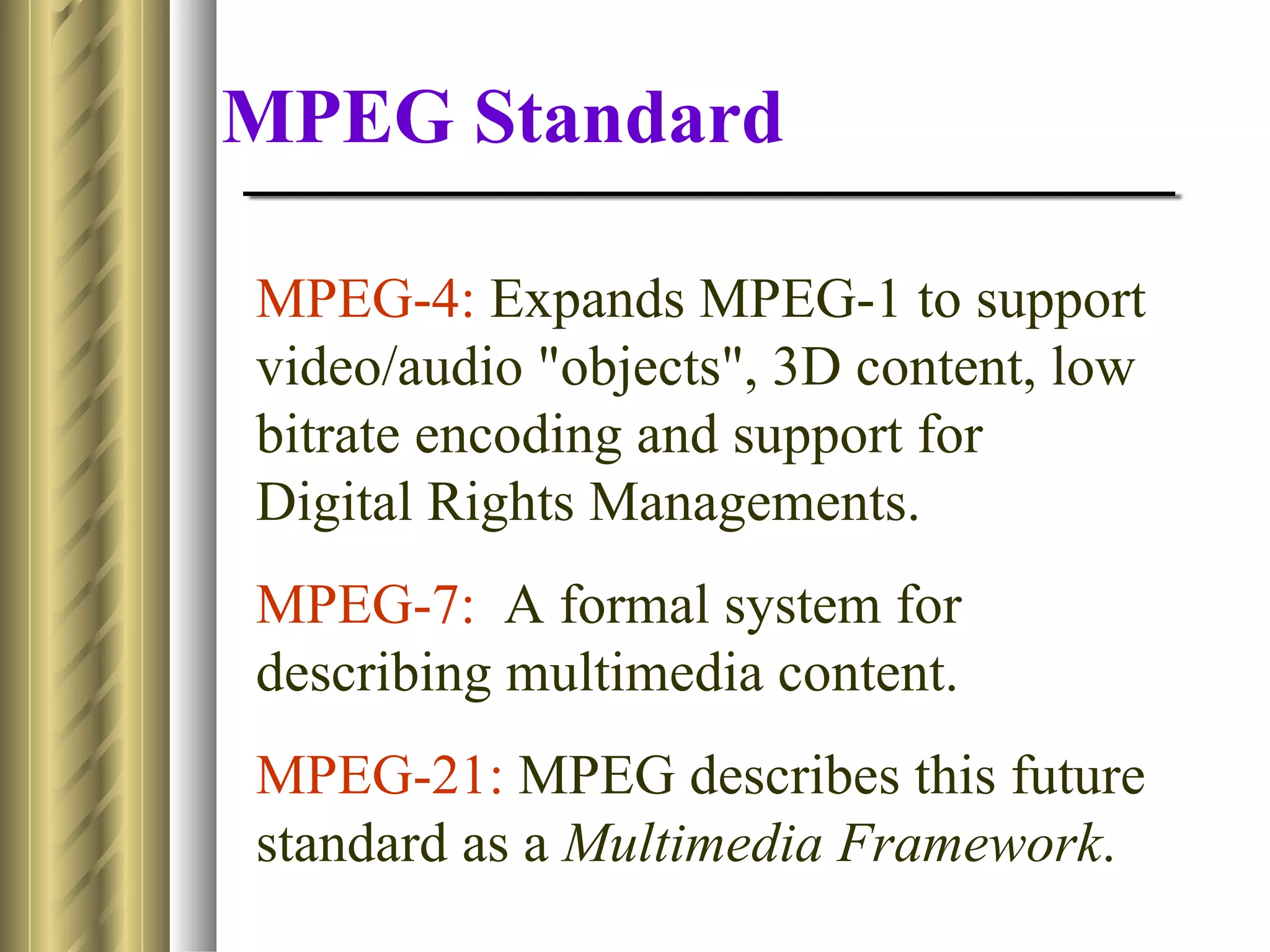 MPEG Standard

MPEG-4: Expands MPEG-1 to support
video/audio "objects", 3D content, low
bitrate encoding and support for
Digital Rights Managements.
MPEG-7: A formal system for
describing multimedia content.
MPEG-21: MPEG describes this future
standard as a Multimedia Framework.
 
