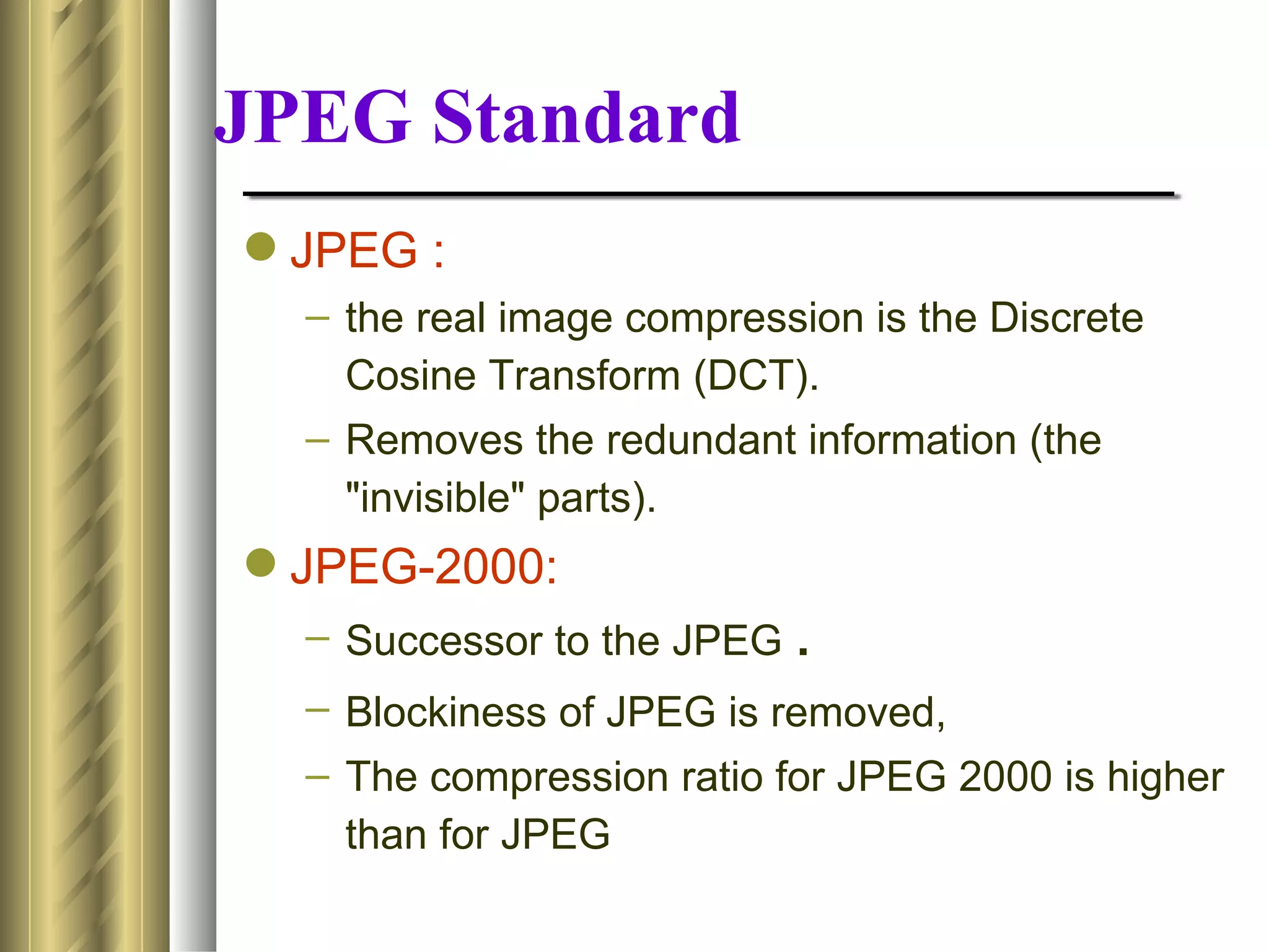 JPEG Standard
 JPEG :
  – the real image compression is the Discrete
    Cosine Transform (DCT).
  – Removes the redundant information (the
    "invisible" parts).
 JPEG-2000:
  – Successor to the JPEG .
  – Blockiness of JPEG is removed,
  – The compression ratio for JPEG 2000 is higher
    than for JPEG
 