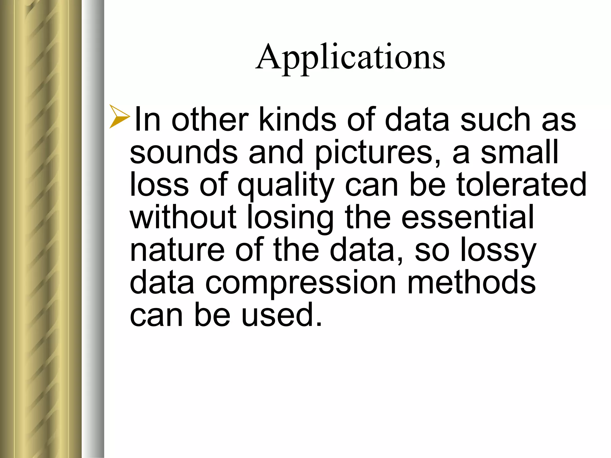 Applications
In other kinds of data such as
 sounds and pictures, a small
 loss of quality can be tolerated
 without losing the essential
 nature of the data, so lossy
 data compression methods
 can be used.
 