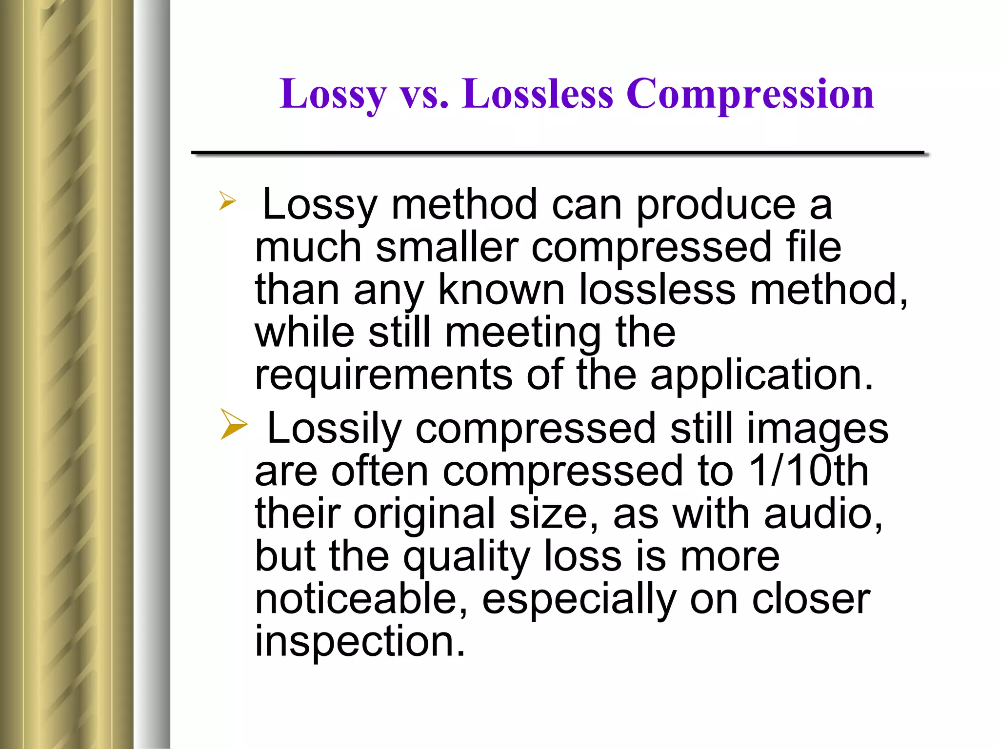 Lossy vs. Lossless Compression

 Lossy method can produce a
 much smaller compressed file
 than any known lossless method,
 while still meeting the
 requirements of the application.
 Lossily compressed still images
 are often compressed to 1/10th
 their original size, as with audio,
 but the quality loss is more
 noticeable, especially on closer
 inspection.
 