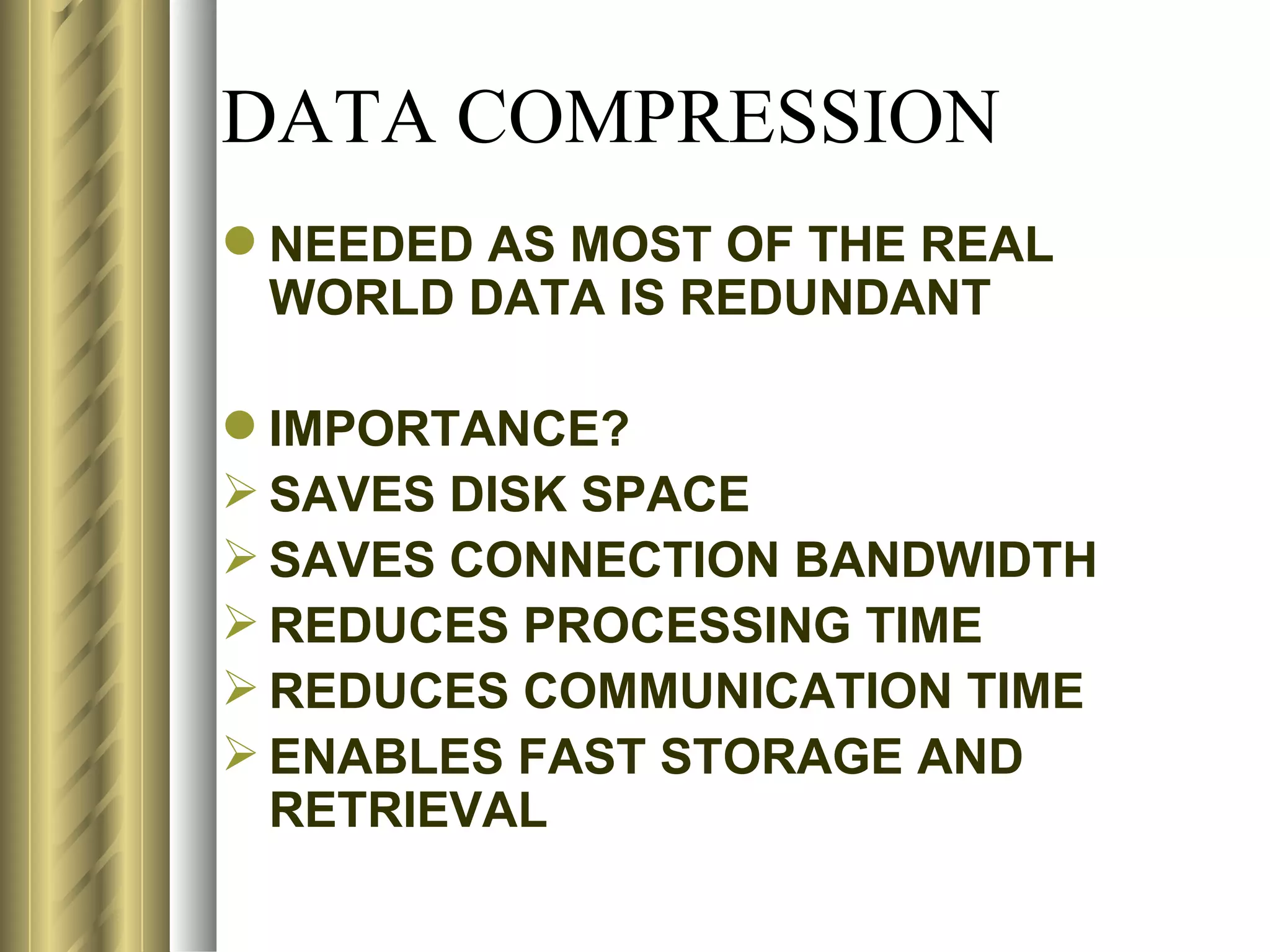 DATA COMPRESSION
 NEEDED AS MOST OF THE REAL
  WORLD DATA IS REDUNDANT

 IMPORTANCE?
 SAVES DISK SPACE
 SAVES CONNECTION BANDWIDTH
 REDUCES PROCESSING TIME
 REDUCES COMMUNICATION TIME
 ENABLES FAST STORAGE AND
  RETRIEVAL
 