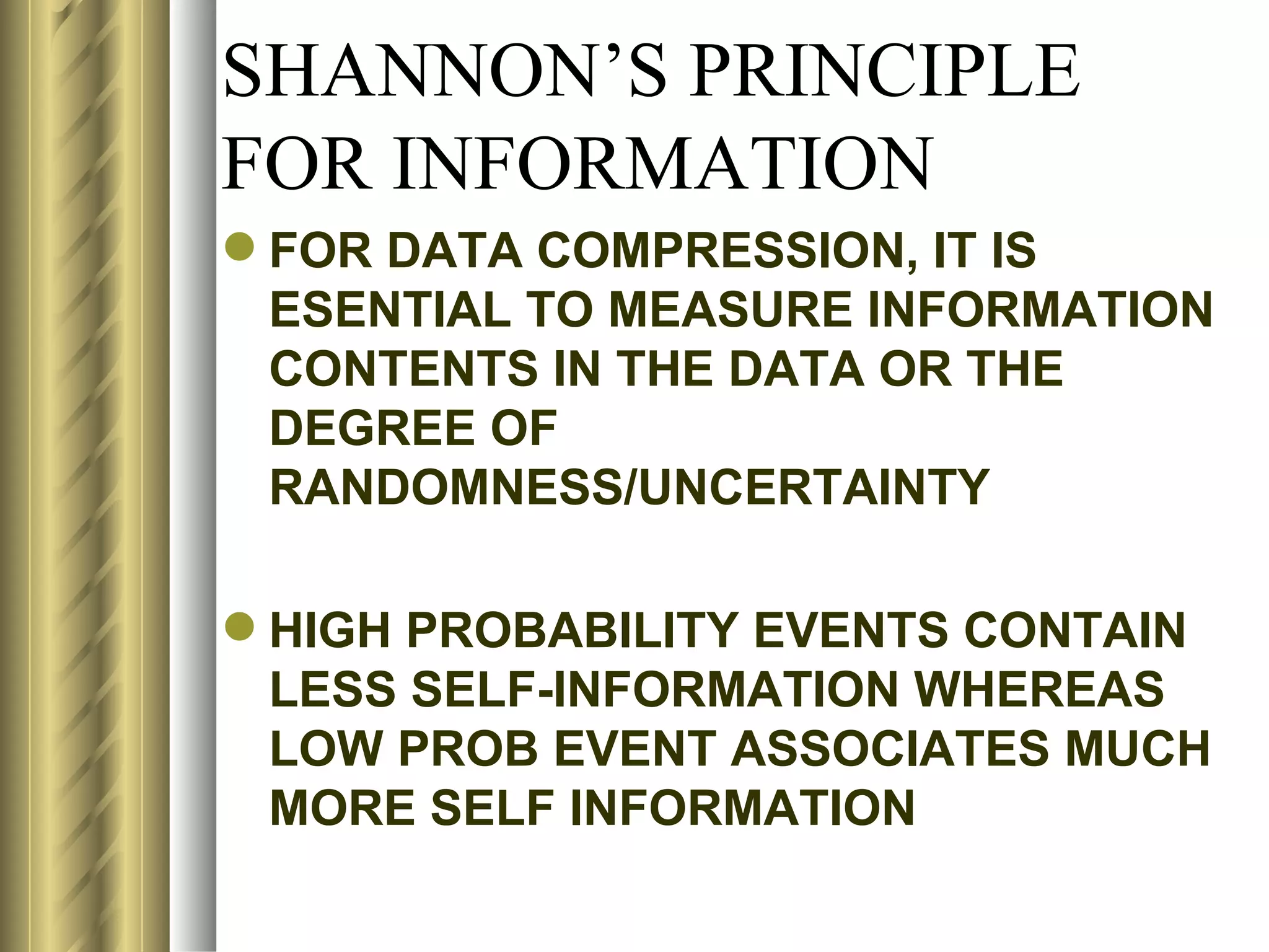 SHANNON’S PRINCIPLE
FOR INFORMATION
 FOR DATA COMPRESSION, IT IS
  ESENTIAL TO MEASURE INFORMATION
  CONTENTS IN THE DATA OR THE
  DEGREE OF
  RANDOMNESS/UNCERTAINTY

 HIGH PROBABILITY EVENTS CONTAIN
  LESS SELF-INFORMATION WHEREAS
  LOW PROB EVENT ASSOCIATES MUCH
  MORE SELF INFORMATION
 