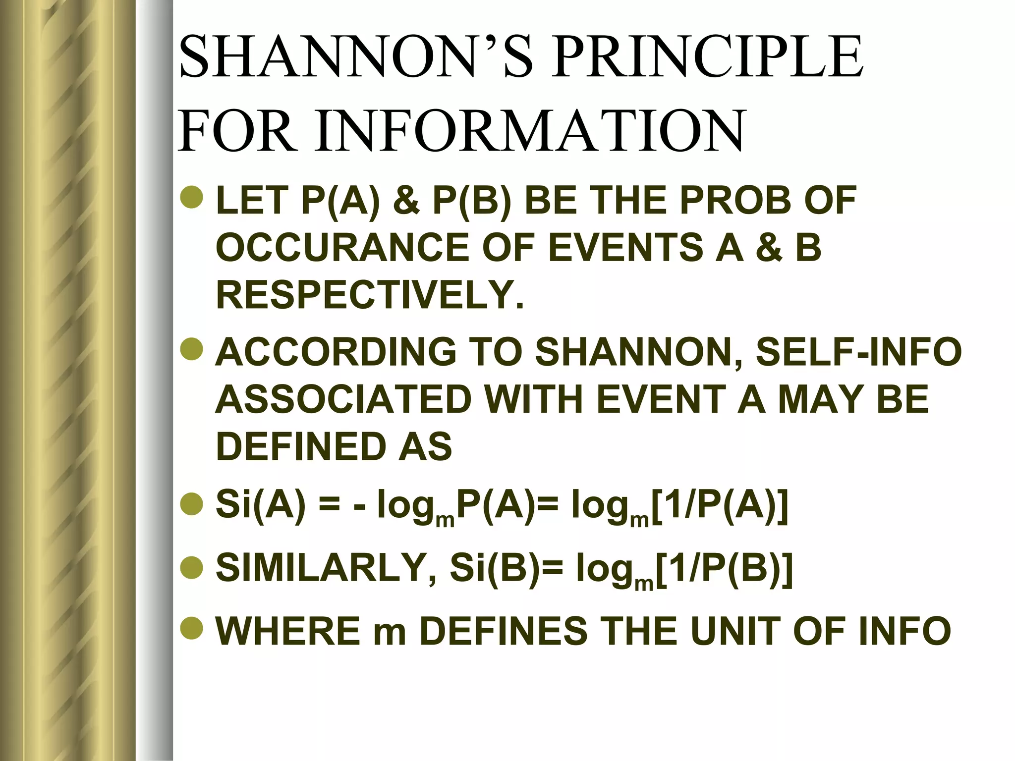 SHANNON’S PRINCIPLE
FOR INFORMATION
 LET P(A) & P(B) BE THE PROB OF
  OCCURANCE OF EVENTS A & B
  RESPECTIVELY.
 ACCORDING TO SHANNON, SELF-INFO
  ASSOCIATED WITH EVENT A MAY BE
  DEFINED AS
 Si(A) = - logmP(A)= logm[1/P(A)]
 SIMILARLY, Si(B)= logm[1/P(B)]
 WHERE m DEFINES THE UNIT OF INFO
 