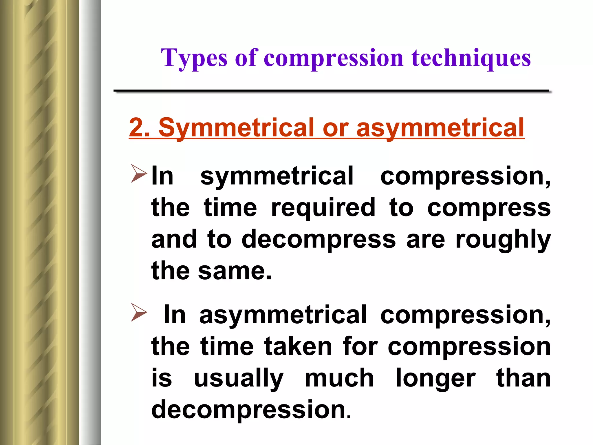 Types of compression techniques

2. Symmetrical or asymmetrical
 In symmetrical compression,
  the time required to compress
  and to decompress are roughly
  the same.
 In asymmetrical compression,
 the time taken for compression
 is usually much longer than
 decompression.
 