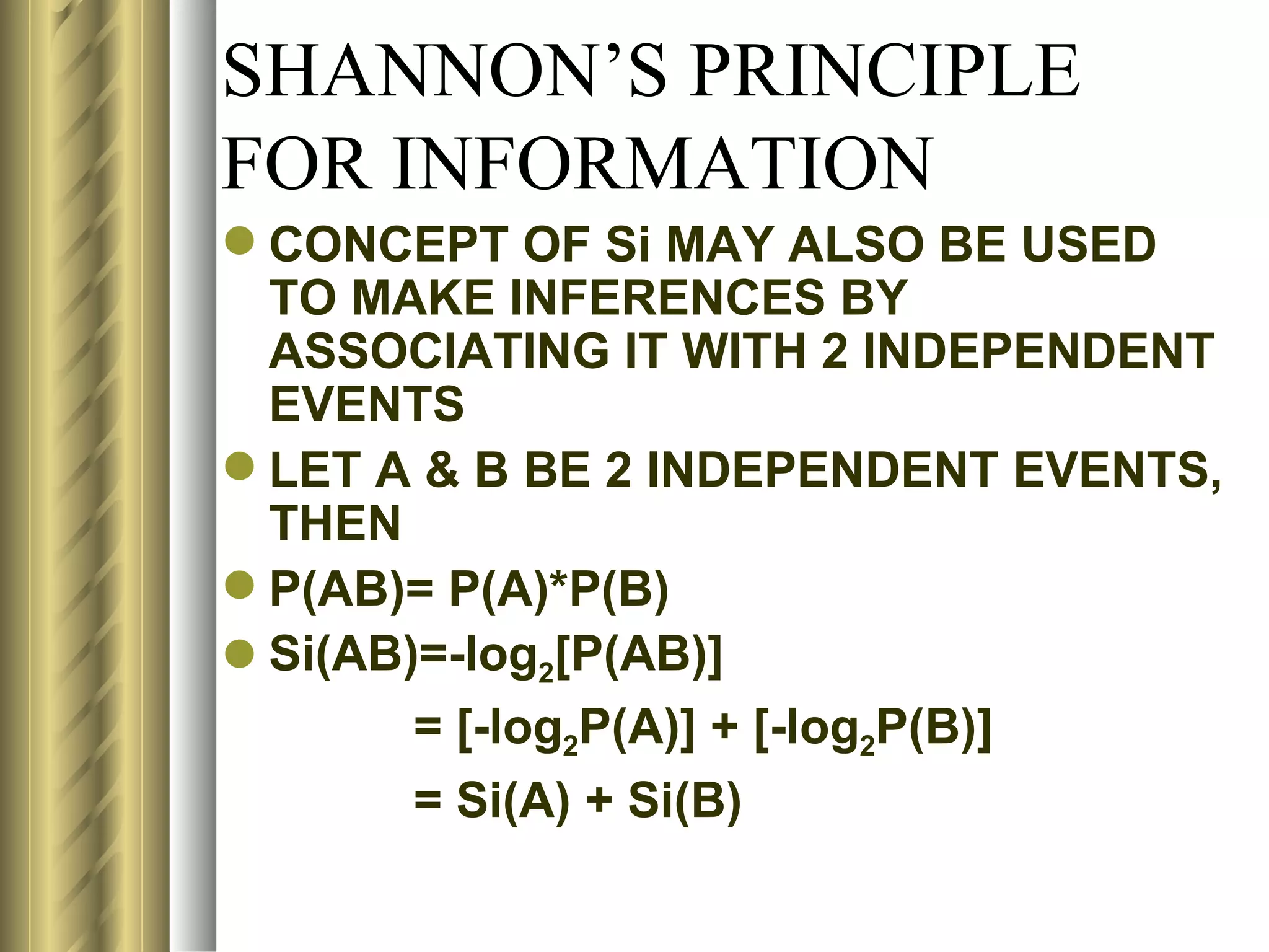 SHANNON’S PRINCIPLE
FOR INFORMATION
 CONCEPT OF Si MAY ALSO BE USED
  TO MAKE INFERENCES BY
  ASSOCIATING IT WITH 2 INDEPENDENT
  EVENTS
 LET A & B BE 2 INDEPENDENT EVENTS,
  THEN
 P(AB)= P(A)*P(B)
 Si(AB)=-log2[P(AB)]
        = [-log2P(A)] + [-log2P(B)]
        = Si(A) + Si(B)
 