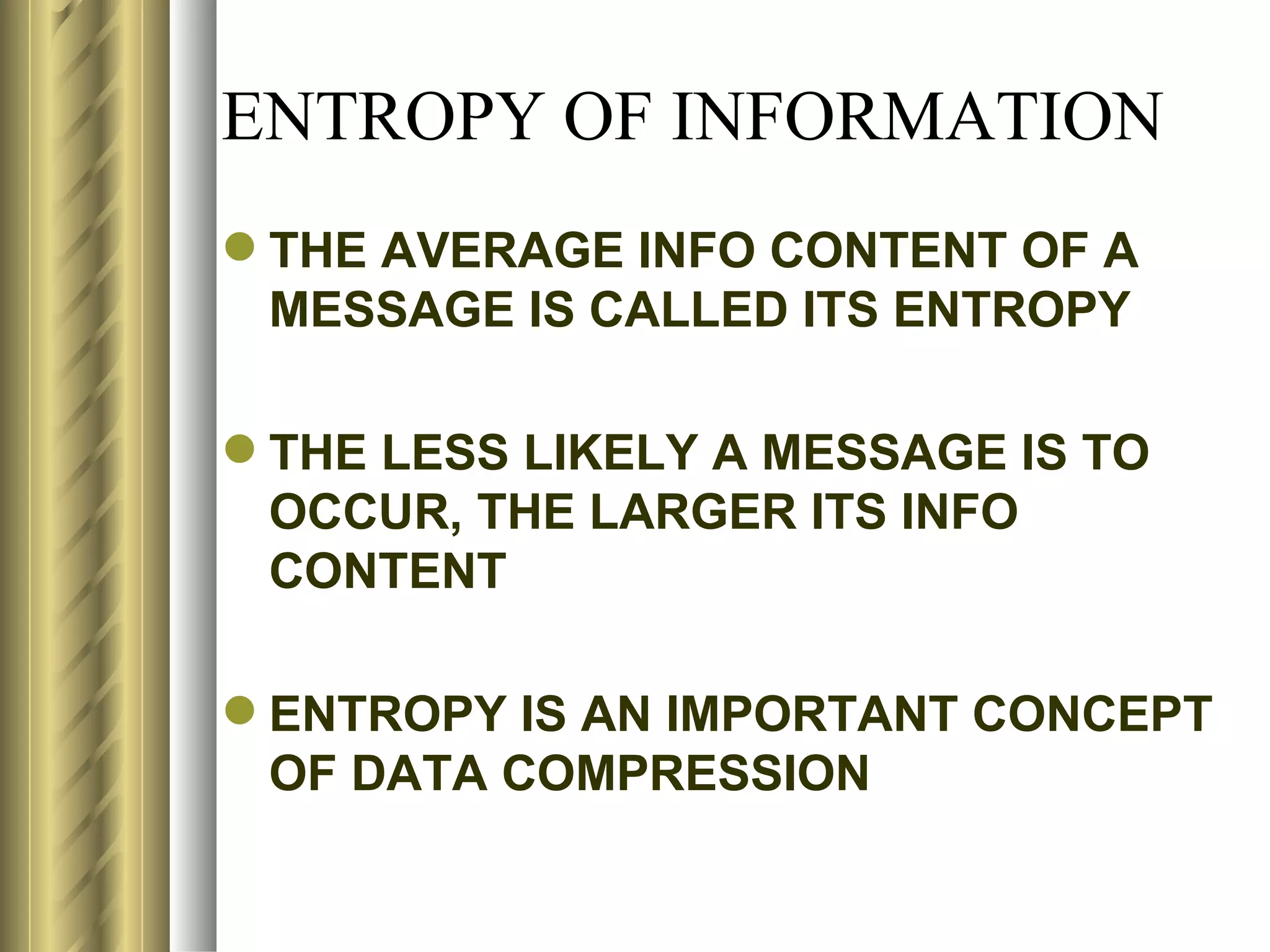 ENTROPY OF INFORMATION
 THE AVERAGE INFO CONTENT OF A
  MESSAGE IS CALLED ITS ENTROPY

 THE LESS LIKELY A MESSAGE IS TO
  OCCUR, THE LARGER ITS INFO
  CONTENT

 ENTROPY IS AN IMPORTANT CONCEPT
  OF DATA COMPRESSION
 
