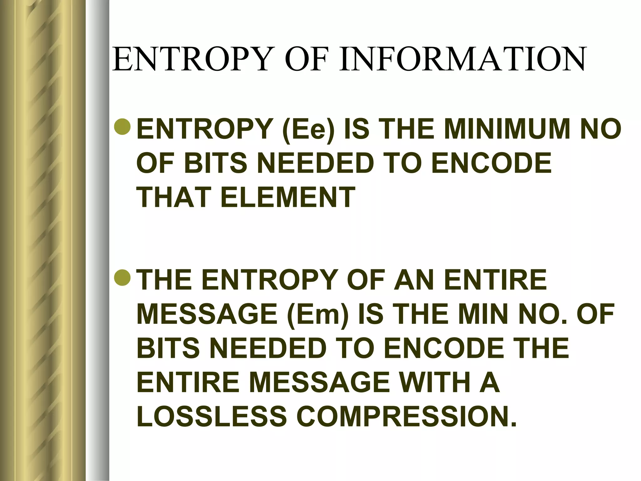 ENTROPY OF INFORMATION
 ENTROPY (Ee) IS THE MINIMUM NO
  OF BITS NEEDED TO ENCODE
  THAT ELEMENT

 THE ENTROPY OF AN ENTIRE
  MESSAGE (Em) IS THE MIN NO. OF
  BITS NEEDED TO ENCODE THE
  ENTIRE MESSAGE WITH A
  LOSSLESS COMPRESSION.
 
