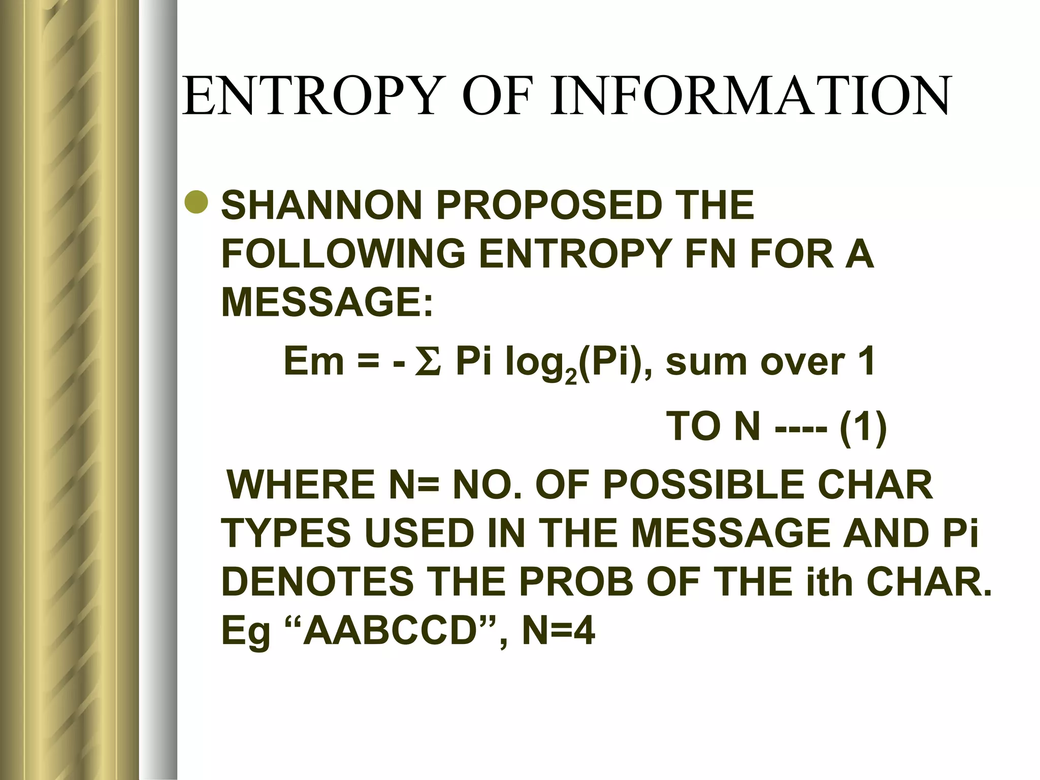 ENTROPY OF INFORMATION
 SHANNON PROPOSED THE
  FOLLOWING ENTROPY FN FOR A
  MESSAGE:
    Em = - Σ Pi log2(Pi), sum over 1
                     TO N ---- (1)
  WHERE N= NO. OF POSSIBLE CHAR
  TYPES USED IN THE MESSAGE AND Pi
  DENOTES THE PROB OF THE ith CHAR.
  Eg “AABCCD”, N=4
 