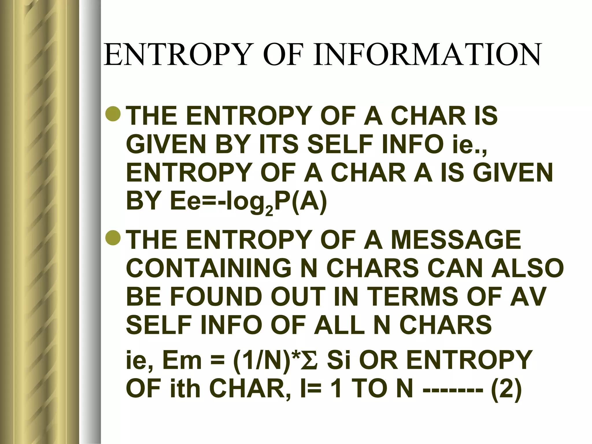 ENTROPY OF INFORMATION
 THE ENTROPY OF A CHAR IS
  GIVEN BY ITS SELF INFO ie.,
  ENTROPY OF A CHAR A IS GIVEN
  BY Ee=-log2P(A)
 THE ENTROPY OF A MESSAGE
  CONTAINING N CHARS CAN ALSO
  BE FOUND OUT IN TERMS OF AV
  SELF INFO OF ALL N CHARS
  ie, Em = (1/N)*Σ Si OR ENTROPY
  OF ith CHAR, I= 1 TO N ------- (2)
 