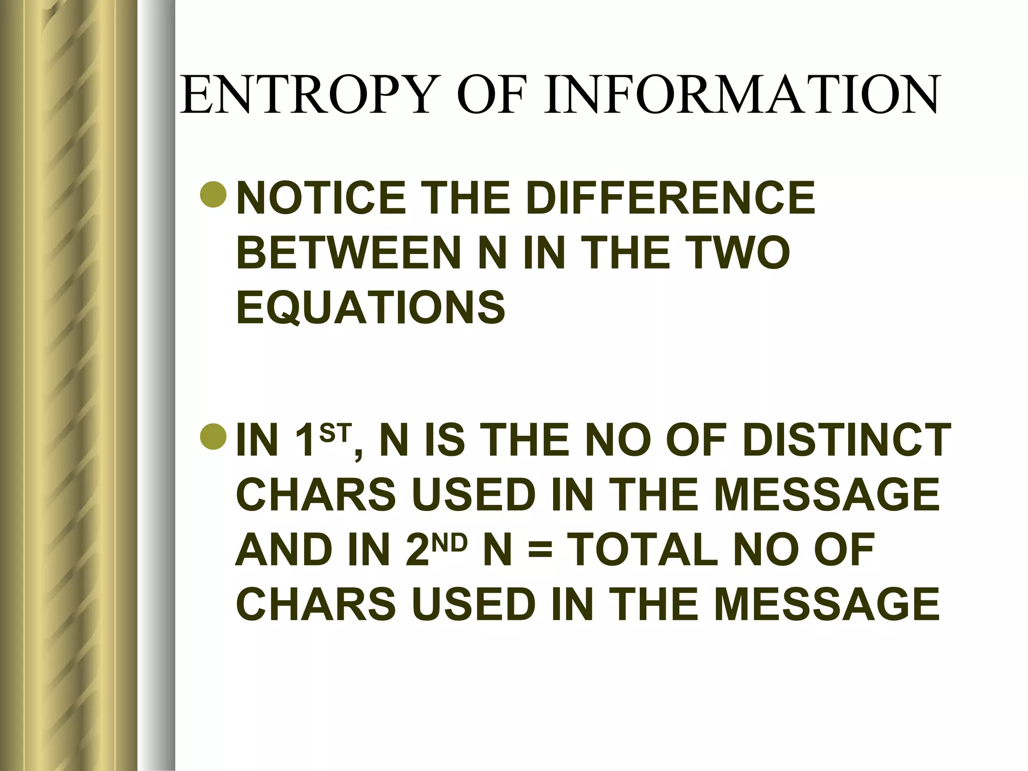 ENTROPY OF INFORMATION
 NOTICE THE DIFFERENCE
  BETWEEN N IN THE TWO
  EQUATIONS

 IN 1ST, N IS THE NO OF DISTINCT
  CHARS USED IN THE MESSAGE
  AND IN 2ND N = TOTAL NO OF
  CHARS USED IN THE MESSAGE
 