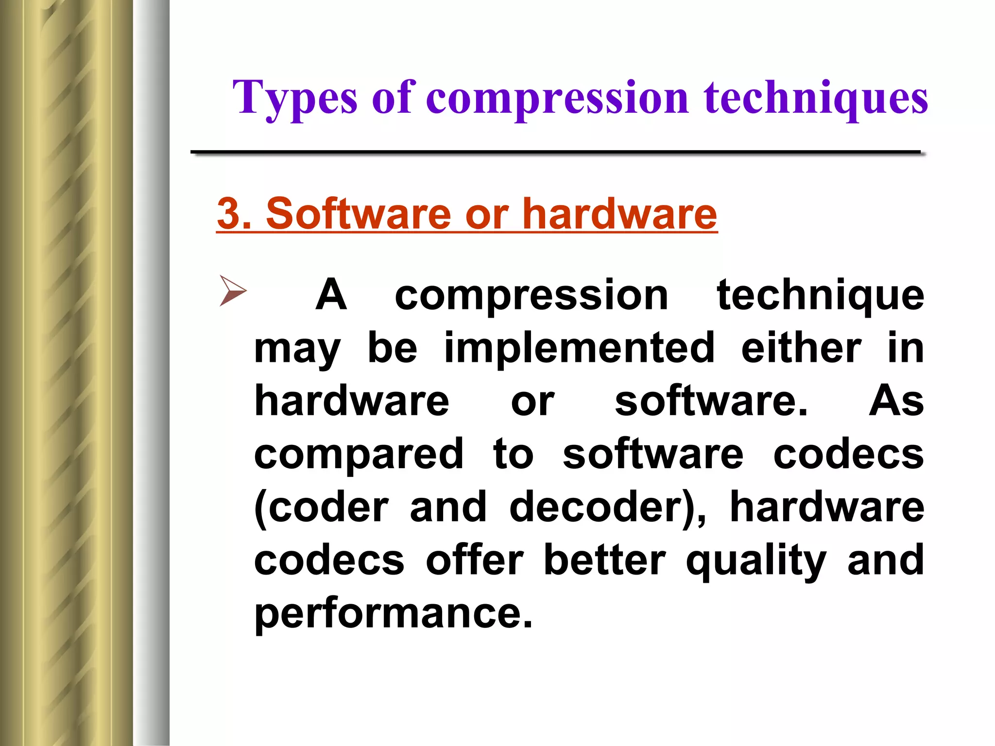 Types of compression techniques

3. Software or hardware
      A compression technique
    may be implemented either in
    hardware or software. As
    compared to software codecs
    (coder and decoder), hardware
    codecs offer better quality and
    performance.
 