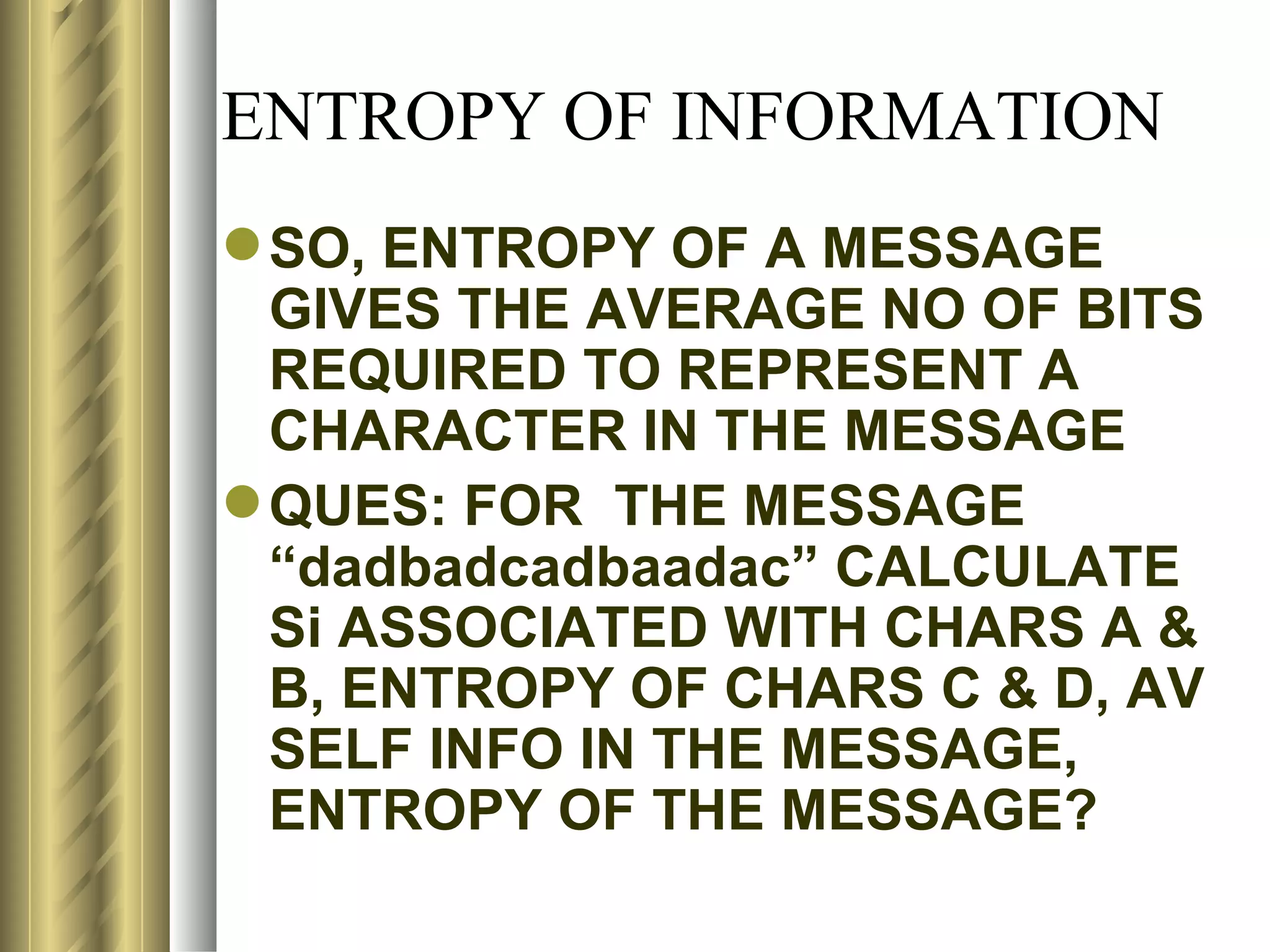 ENTROPY OF INFORMATION
 SO, ENTROPY OF A MESSAGE
  GIVES THE AVERAGE NO OF BITS
  REQUIRED TO REPRESENT A
  CHARACTER IN THE MESSAGE
 QUES: FOR THE MESSAGE
  “dadbadcadbaadac” CALCULATE
  Si ASSOCIATED WITH CHARS A &
  B, ENTROPY OF CHARS C & D, AV
  SELF INFO IN THE MESSAGE,
  ENTROPY OF THE MESSAGE?
 