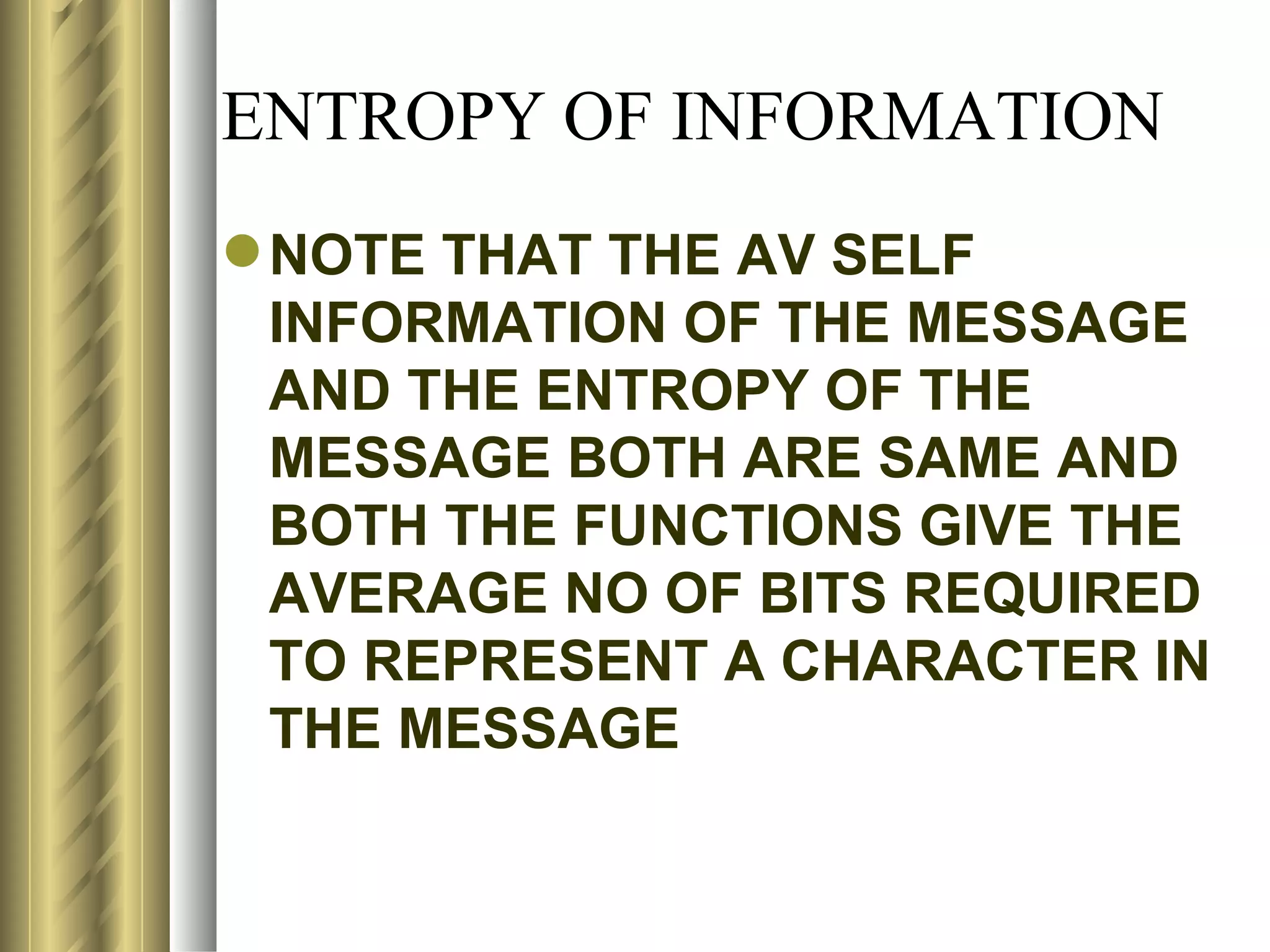 ENTROPY OF INFORMATION
 NOTE THAT THE AV SELF
  INFORMATION OF THE MESSAGE
  AND THE ENTROPY OF THE
  MESSAGE BOTH ARE SAME AND
  BOTH THE FUNCTIONS GIVE THE
  AVERAGE NO OF BITS REQUIRED
  TO REPRESENT A CHARACTER IN
  THE MESSAGE
 