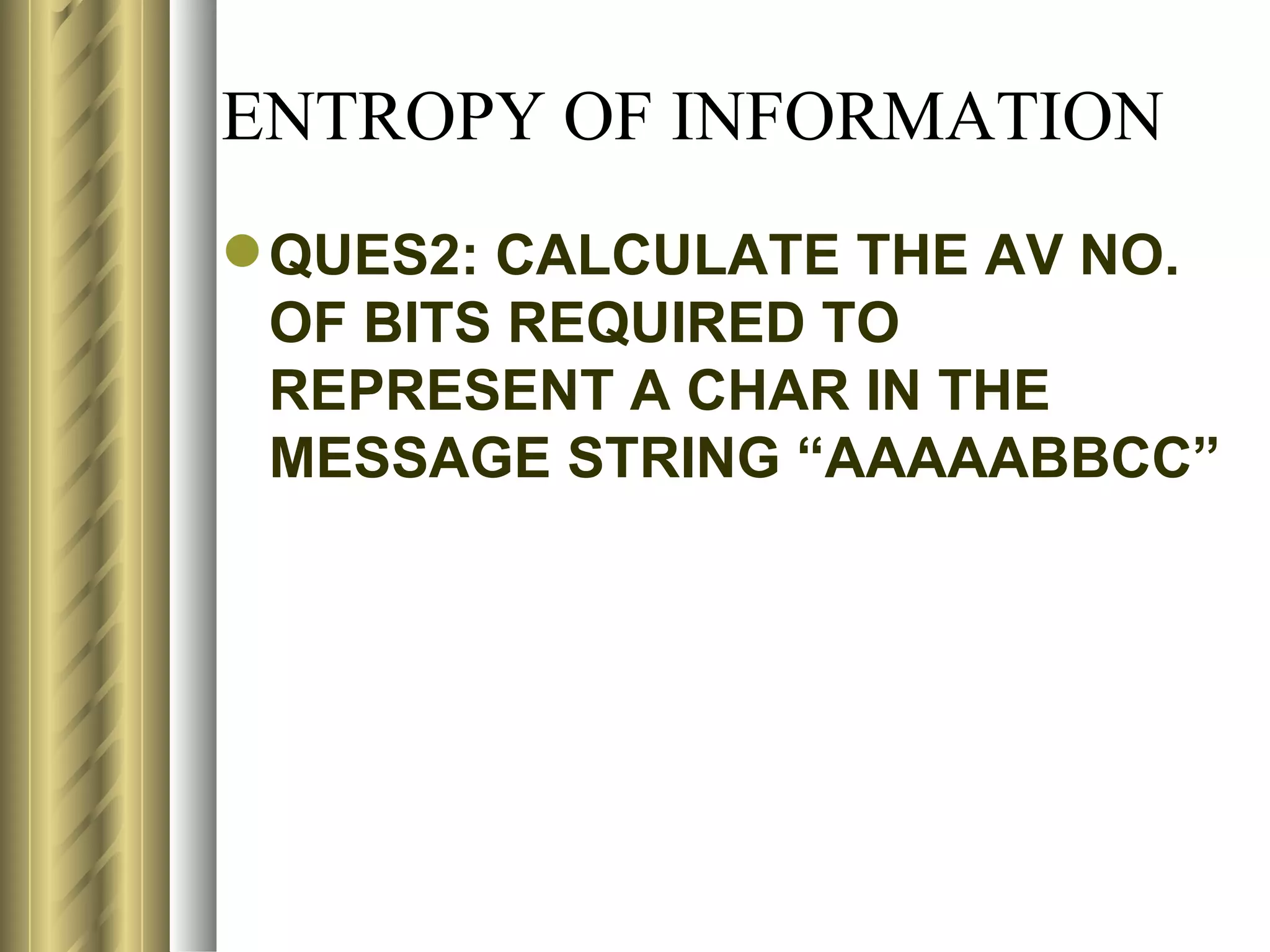 ENTROPY OF INFORMATION
 QUES2: CALCULATE THE AV NO.
  OF BITS REQUIRED TO
  REPRESENT A CHAR IN THE
  MESSAGE STRING “AAAAABBCC”
 