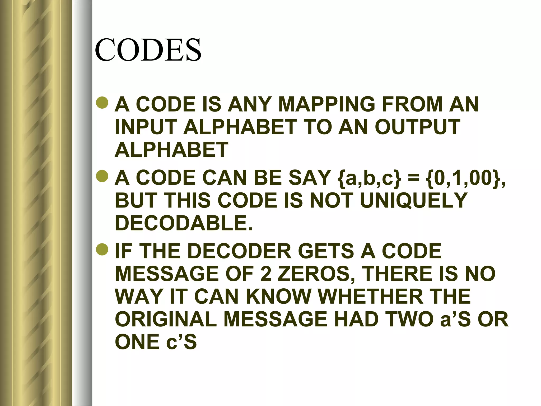 CODES
 A CODE IS ANY MAPPING FROM AN
  INPUT ALPHABET TO AN OUTPUT
  ALPHABET
 A CODE CAN BE SAY {a,b,c} = {0,1,00},
  BUT THIS CODE IS NOT UNIQUELY
  DECODABLE.
 IF THE DECODER GETS A CODE
  MESSAGE OF 2 ZEROS, THERE IS NO
  WAY IT CAN KNOW WHETHER THE
  ORIGINAL MESSAGE HAD TWO a’S OR
  ONE c’S
 