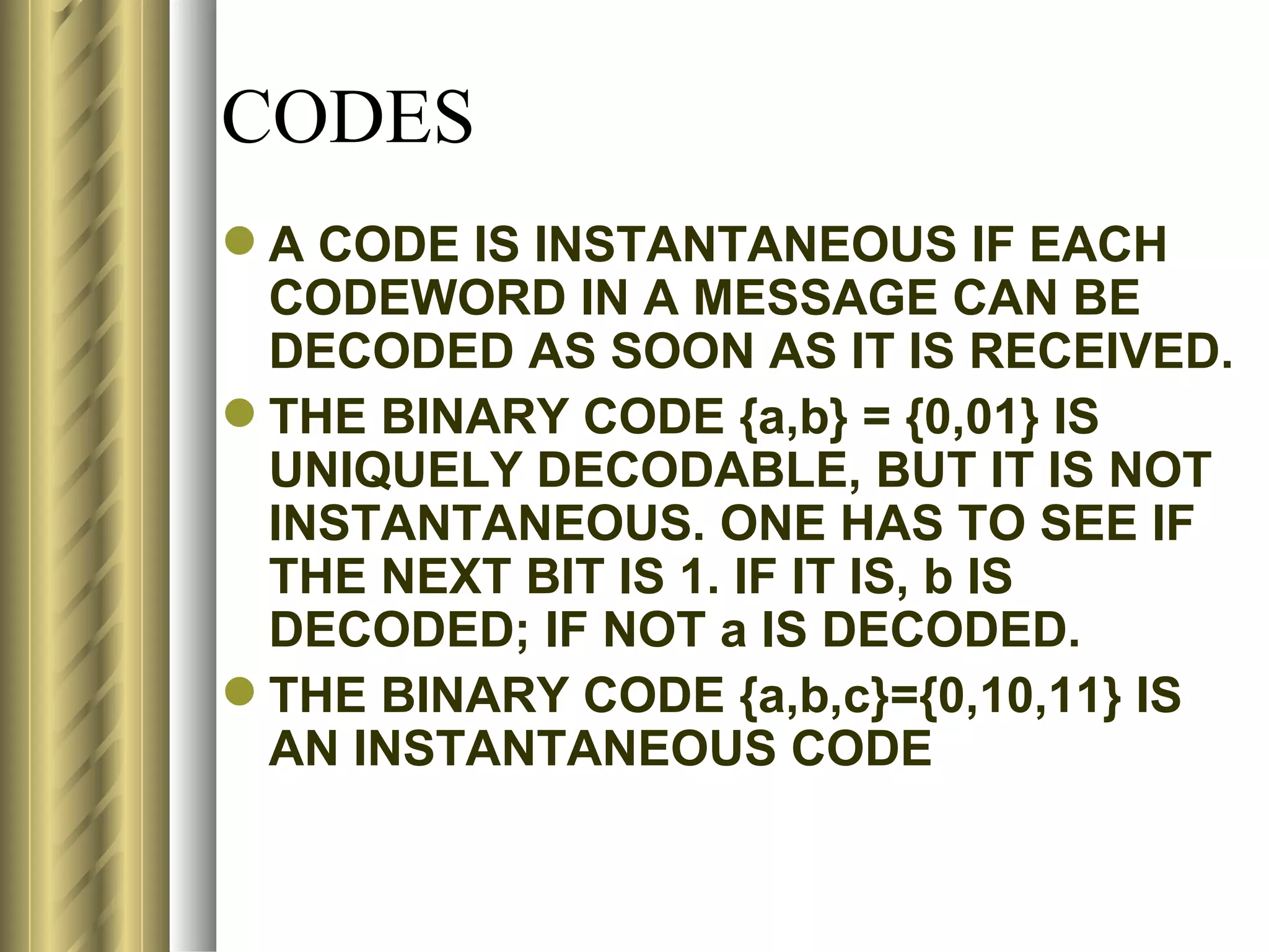 CODES
 A CODE IS INSTANTANEOUS IF EACH
  CODEWORD IN A MESSAGE CAN BE
  DECODED AS SOON AS IT IS RECEIVED.
 THE BINARY CODE {a,b} = {0,01} IS
  UNIQUELY DECODABLE, BUT IT IS NOT
  INSTANTANEOUS. ONE HAS TO SEE IF
  THE NEXT BIT IS 1. IF IT IS, b IS
  DECODED; IF NOT a IS DECODED.
 THE BINARY CODE {a,b,c}={0,10,11} IS
  AN INSTANTANEOUS CODE
 