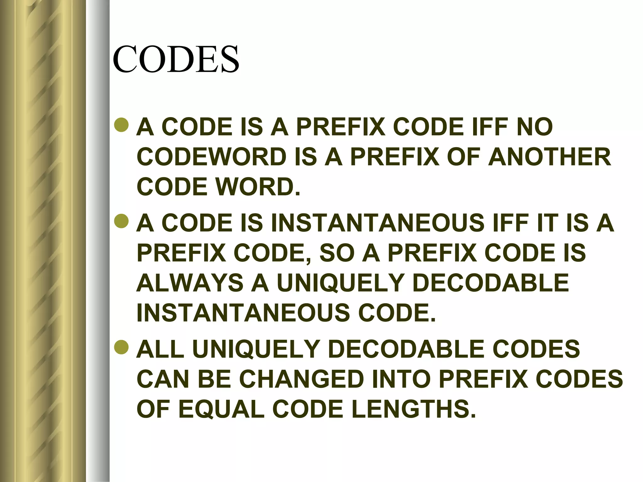 CODES
 A CODE IS A PREFIX CODE IFF NO
  CODEWORD IS A PREFIX OF ANOTHER
  CODE WORD.
 A CODE IS INSTANTANEOUS IFF IT IS A
  PREFIX CODE, SO A PREFIX CODE IS
  ALWAYS A UNIQUELY DECODABLE
  INSTANTANEOUS CODE.
 ALL UNIQUELY DECODABLE CODES
  CAN BE CHANGED INTO PREFIX CODES
  OF EQUAL CODE LENGTHS.
 
