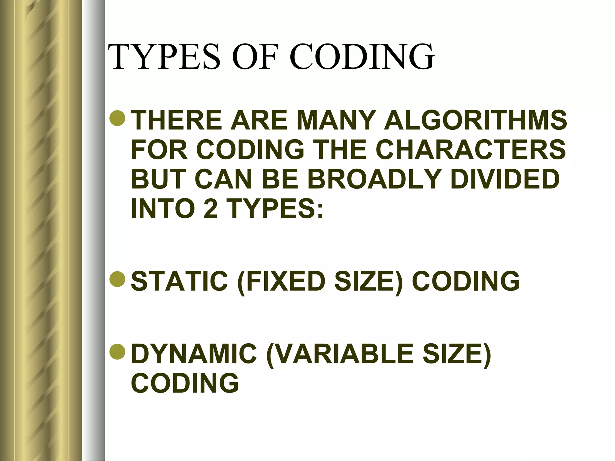 TYPES OF CODING
 THERE ARE MANY ALGORITHMS
  FOR CODING THE CHARACTERS
  BUT CAN BE BROADLY DIVIDED
  INTO 2 TYPES:

 STATIC (FIXED SIZE) CODING

 DYNAMIC (VARIABLE SIZE)
  CODING
 