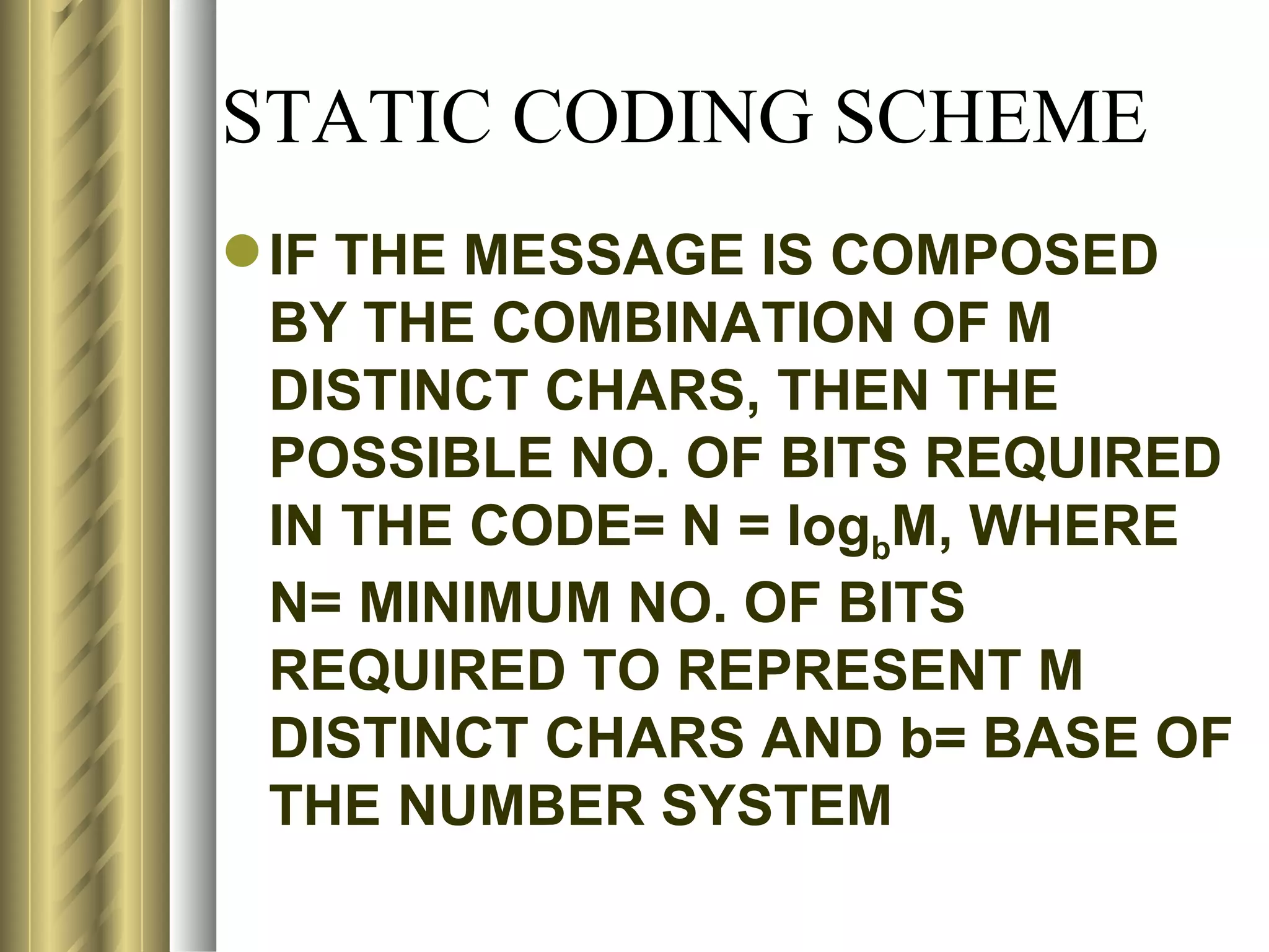 STATIC CODING SCHEME
 IF THE MESSAGE IS COMPOSED
  BY THE COMBINATION OF M
  DISTINCT CHARS, THEN THE
  POSSIBLE NO. OF BITS REQUIRED
  IN THE CODE= N = logbM, WHERE
  N= MINIMUM NO. OF BITS
  REQUIRED TO REPRESENT M
  DISTINCT CHARS AND b= BASE OF
  THE NUMBER SYSTEM
 
