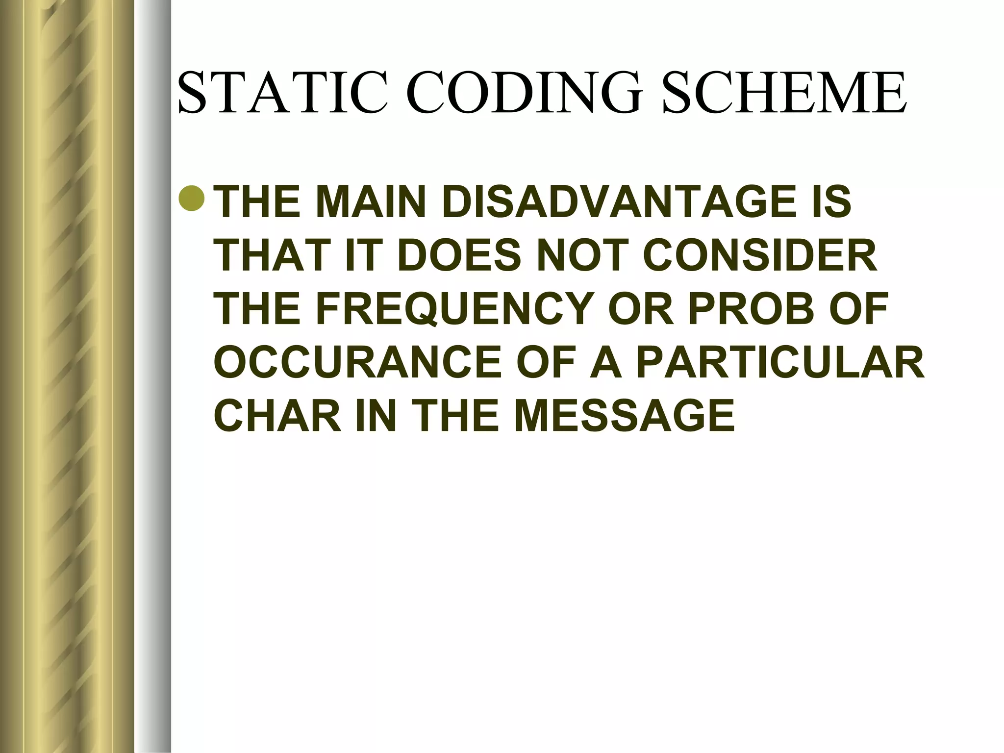 STATIC CODING SCHEME
 THE MAIN DISADVANTAGE IS
  THAT IT DOES NOT CONSIDER
  THE FREQUENCY OR PROB OF
  OCCURANCE OF A PARTICULAR
  CHAR IN THE MESSAGE
 