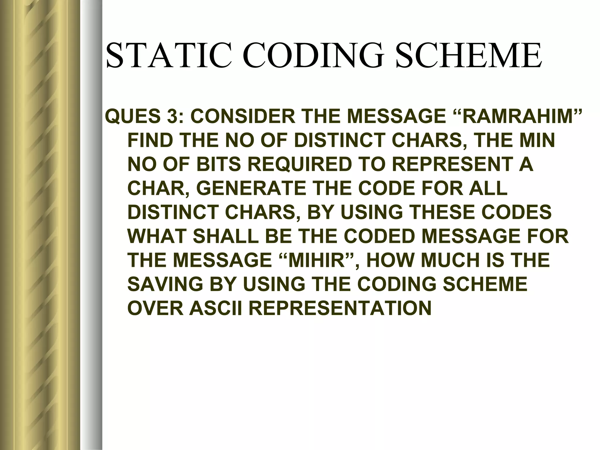 STATIC CODING SCHEME
QUES 3: CONSIDER THE MESSAGE “RAMRAHIM”
 FIND THE NO OF DISTINCT CHARS, THE MIN
 NO OF BITS REQUIRED TO REPRESENT A
 CHAR, GENERATE THE CODE FOR ALL
 DISTINCT CHARS, BY USING THESE CODES
 WHAT SHALL BE THE CODED MESSAGE FOR
 THE MESSAGE “MIHIR”, HOW MUCH IS THE
 SAVING BY USING THE CODING SCHEME
 OVER ASCII REPRESENTATION
 