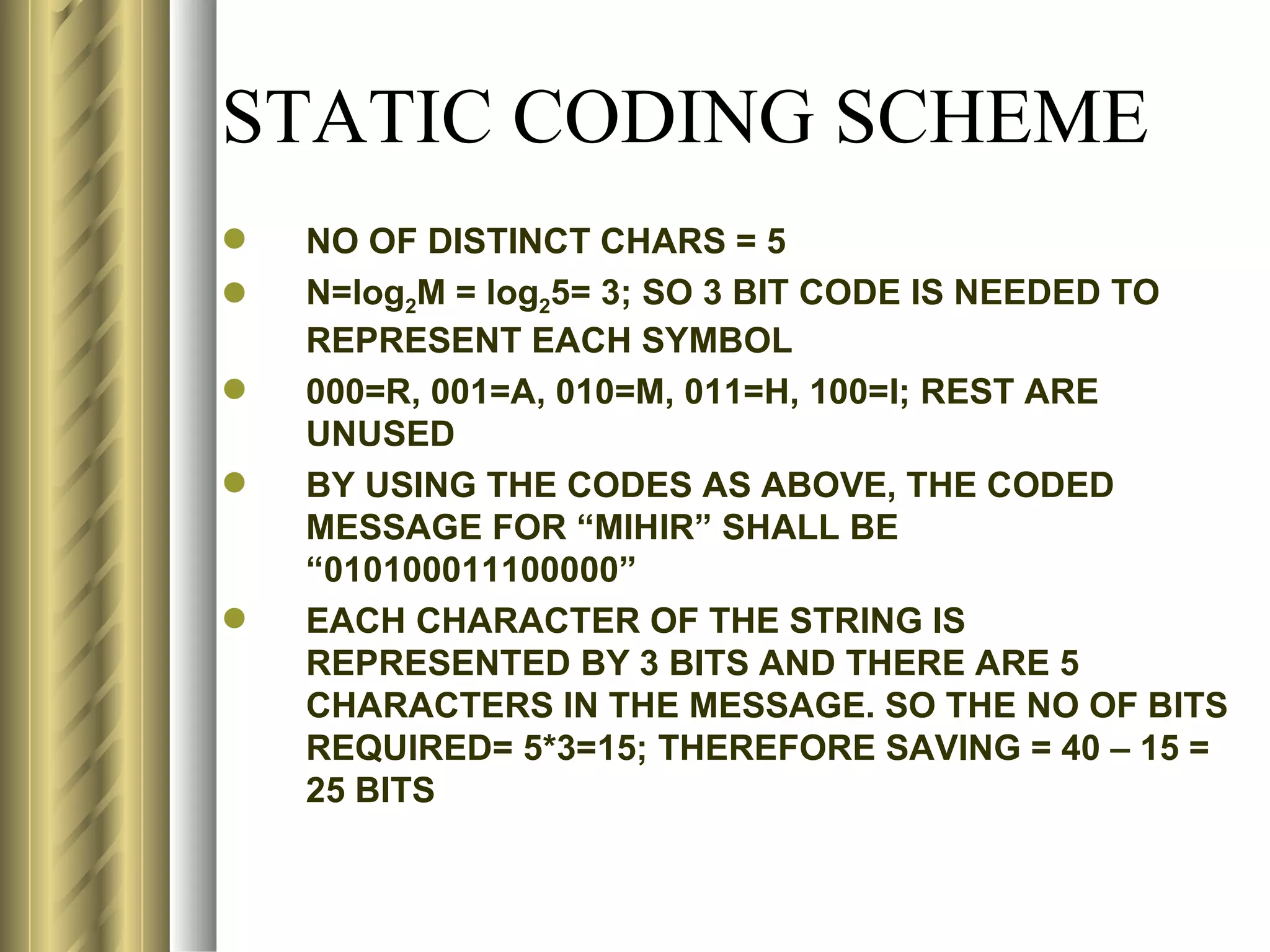 STATIC CODING SCHEME
   NO OF DISTINCT CHARS = 5
   N=log2M = log25= 3; SO 3 BIT CODE IS NEEDED TO
    REPRESENT EACH SYMBOL
   000=R, 001=A, 010=M, 011=H, 100=I; REST ARE
    UNUSED
   BY USING THE CODES AS ABOVE, THE CODED
    MESSAGE FOR “MIHIR” SHALL BE
    “010100011100000”
   EACH CHARACTER OF THE STRING IS
    REPRESENTED BY 3 BITS AND THERE ARE 5
    CHARACTERS IN THE MESSAGE. SO THE NO OF BITS
    REQUIRED= 5*3=15; THEREFORE SAVING = 40 – 15 =
    25 BITS
 