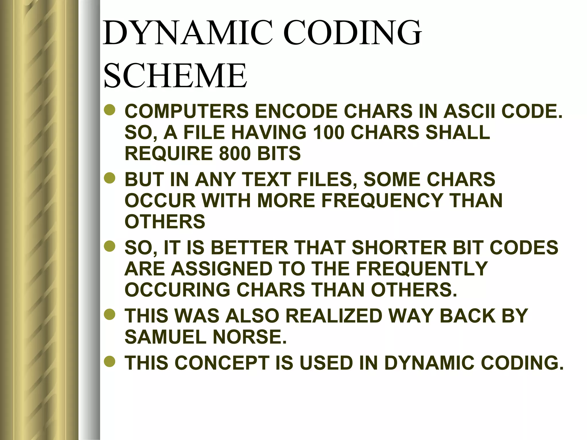 DYNAMIC CODING
SCHEME
 COMPUTERS ENCODE CHARS IN ASCII CODE.
  SO, A FILE HAVING 100 CHARS SHALL
  REQUIRE 800 BITS
 BUT IN ANY TEXT FILES, SOME CHARS
  OCCUR WITH MORE FREQUENCY THAN
  OTHERS
 SO, IT IS BETTER THAT SHORTER BIT CODES
  ARE ASSIGNED TO THE FREQUENTLY
  OCCURING CHARS THAN OTHERS.
 THIS WAS ALSO REALIZED WAY BACK BY
  SAMUEL NORSE.
 THIS CONCEPT IS USED IN DYNAMIC CODING.
 