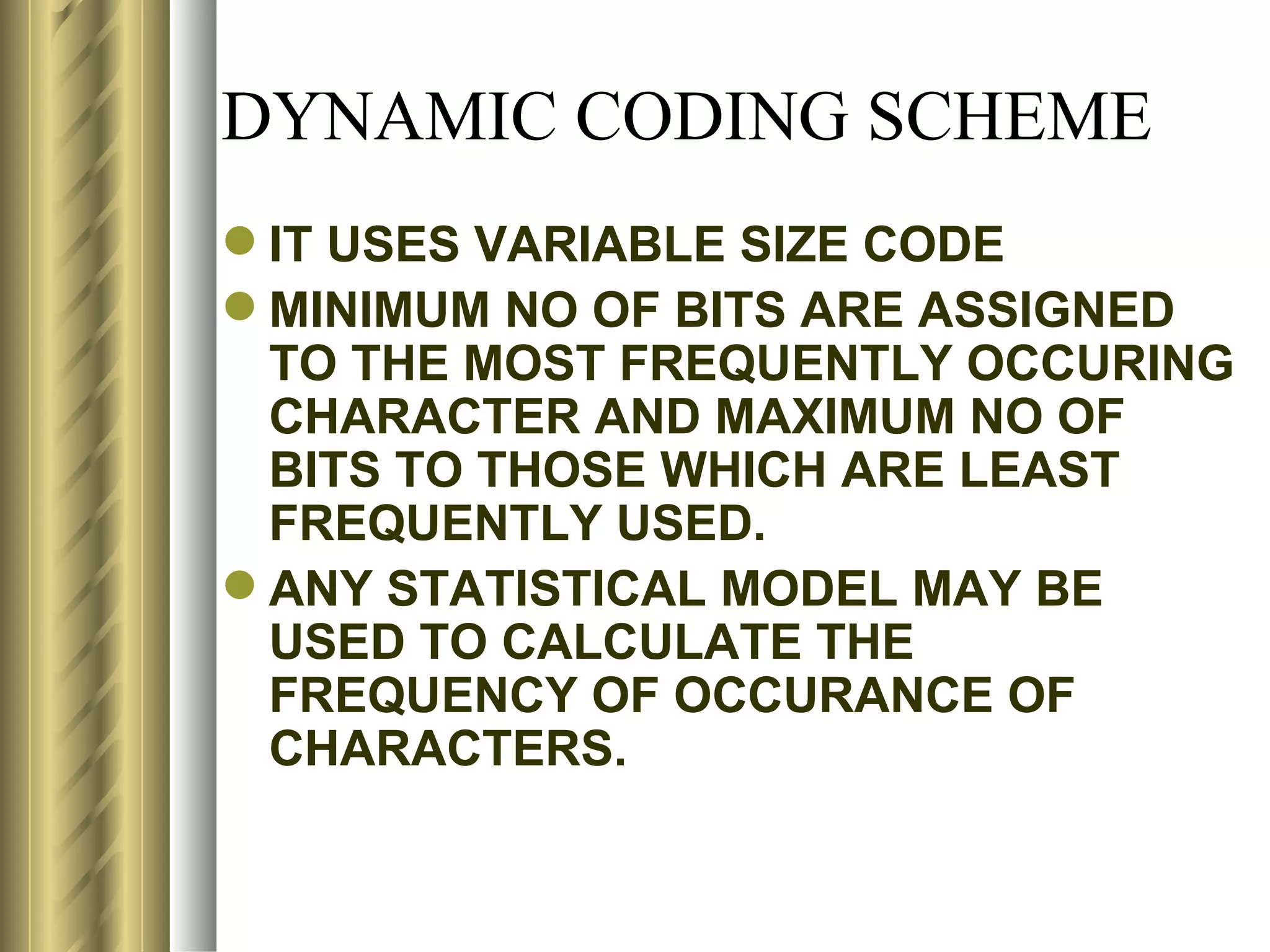DYNAMIC CODING SCHEME
 IT USES VARIABLE SIZE CODE
 MINIMUM NO OF BITS ARE ASSIGNED
  TO THE MOST FREQUENTLY OCCURING
  CHARACTER AND MAXIMUM NO OF
  BITS TO THOSE WHICH ARE LEAST
  FREQUENTLY USED.
 ANY STATISTICAL MODEL MAY BE
  USED TO CALCULATE THE
  FREQUENCY OF OCCURANCE OF
  CHARACTERS.
 