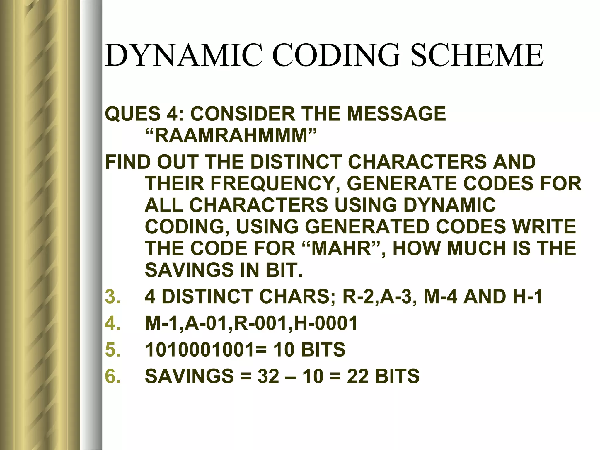 DYNAMIC CODING SCHEME
QUES 4: CONSIDER THE MESSAGE
    “RAAMRAHMMM”
FIND OUT THE DISTINCT CHARACTERS AND
    THEIR FREQUENCY, GENERATE CODES FOR
    ALL CHARACTERS USING DYNAMIC
    CODING, USING GENERATED CODES WRITE
    THE CODE FOR “MAHR”, HOW MUCH IS THE
    SAVINGS IN BIT.
3. 4 DISTINCT CHARS; R-2,A-3, M-4 AND H-1
4. M-1,A-01,R-001,H-0001
5. 1010001001= 10 BITS
6. SAVINGS = 32 – 10 = 22 BITS
 