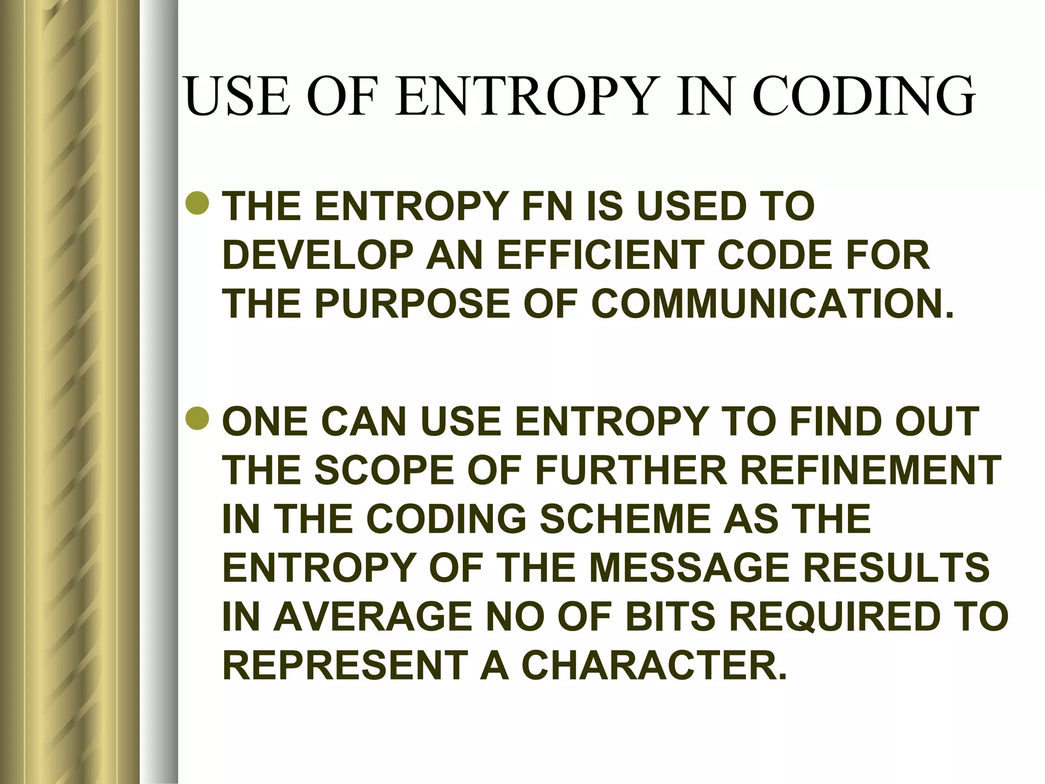 USE OF ENTROPY IN CODING
 THE ENTROPY FN IS USED TO
  DEVELOP AN EFFICIENT CODE FOR
  THE PURPOSE OF COMMUNICATION.

 ONE CAN USE ENTROPY TO FIND OUT
  THE SCOPE OF FURTHER REFINEMENT
  IN THE CODING SCHEME AS THE
  ENTROPY OF THE MESSAGE RESULTS
  IN AVERAGE NO OF BITS REQUIRED TO
  REPRESENT A CHARACTER.
 