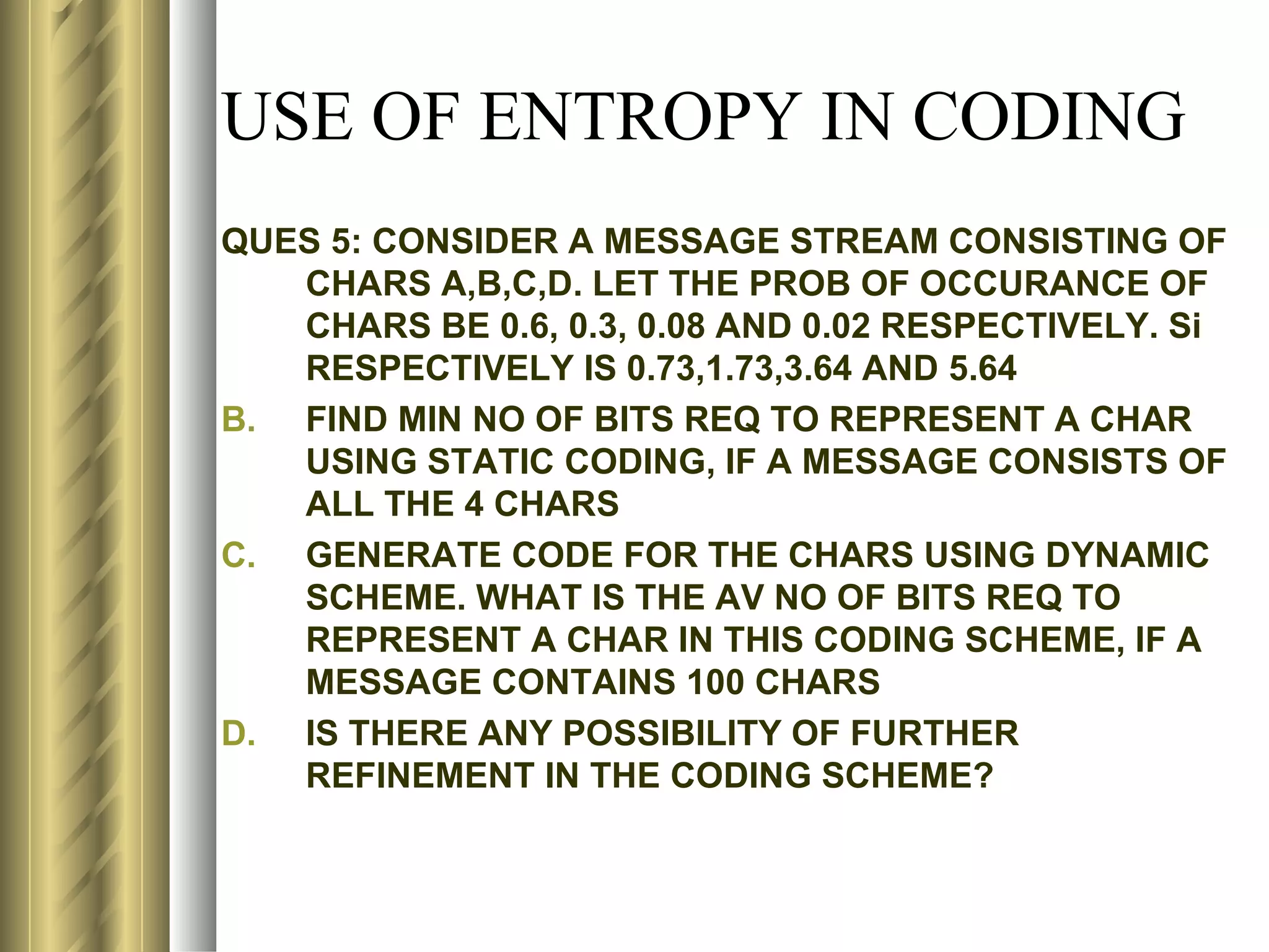 USE OF ENTROPY IN CODING
QUES 5: CONSIDER A MESSAGE STREAM CONSISTING OF
   CHARS A,B,C,D. LET THE PROB OF OCCURANCE OF
   CHARS BE 0.6, 0.3, 0.08 AND 0.02 RESPECTIVELY. Si
   RESPECTIVELY IS 0.73,1.73,3.64 AND 5.64
B. FIND MIN NO OF BITS REQ TO REPRESENT A CHAR
   USING STATIC CODING, IF A MESSAGE CONSISTS OF
   ALL THE 4 CHARS
C. GENERATE CODE FOR THE CHARS USING DYNAMIC
   SCHEME. WHAT IS THE AV NO OF BITS REQ TO
   REPRESENT A CHAR IN THIS CODING SCHEME, IF A
   MESSAGE CONTAINS 100 CHARS
D. IS THERE ANY POSSIBILITY OF FURTHER
   REFINEMENT IN THE CODING SCHEME?
 