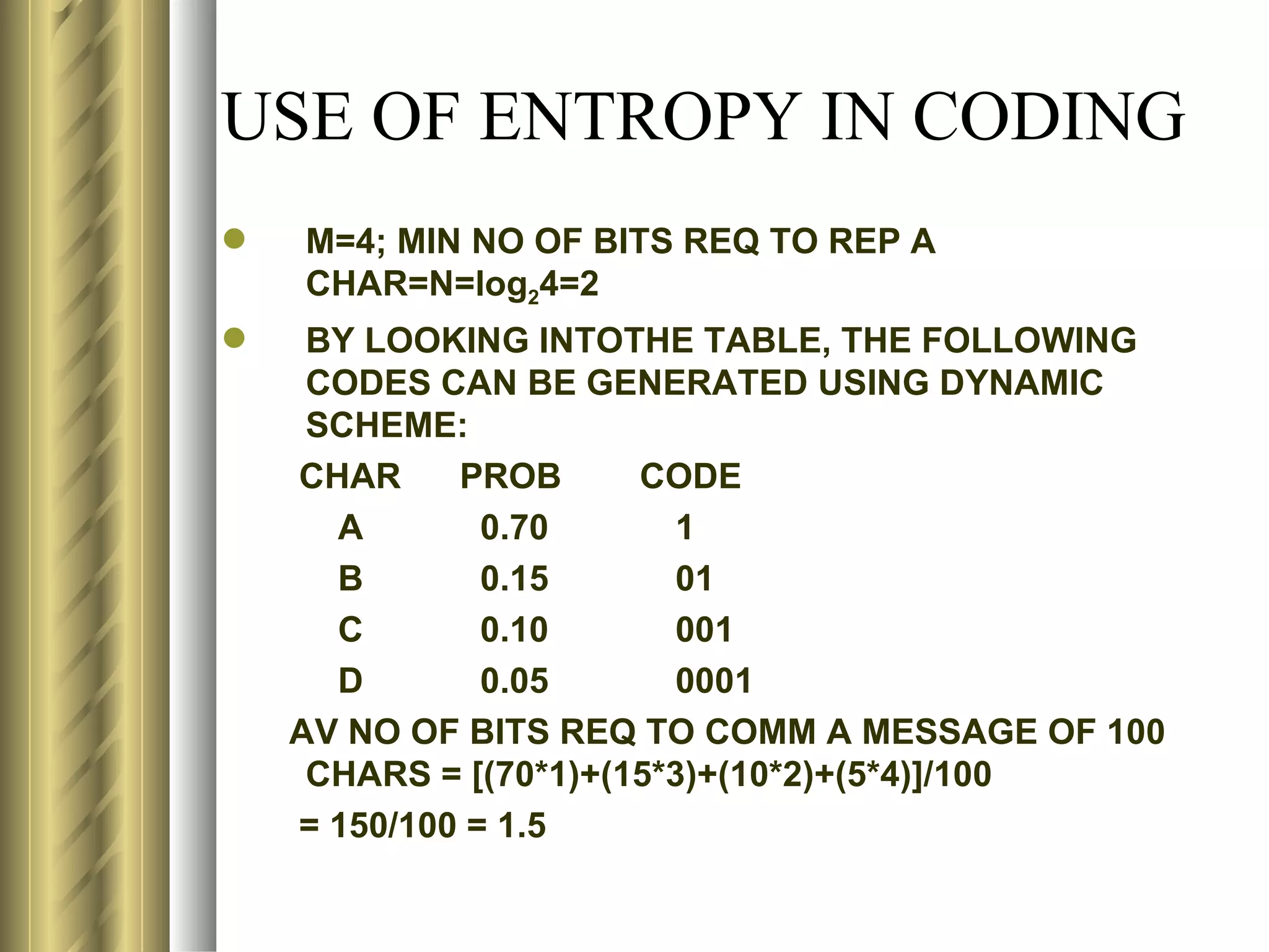 USE OF ENTROPY IN CODING
   M=4; MIN NO OF BITS REQ TO REP A
    CHAR=N=log24=2
    BY LOOKING INTOTHE TABLE, THE FOLLOWING
     CODES CAN BE GENERATED USING DYNAMIC
     SCHEME:
    CHAR     PROB      CODE
      A        0.70      1
      B        0.15      01
      C        0.10      001
      D        0.05      0001
    AV NO OF BITS REQ TO COMM A MESSAGE OF 100
     CHARS = [(70*1)+(15*3)+(10*2)+(5*4)]/100
    = 150/100 = 1.5
 