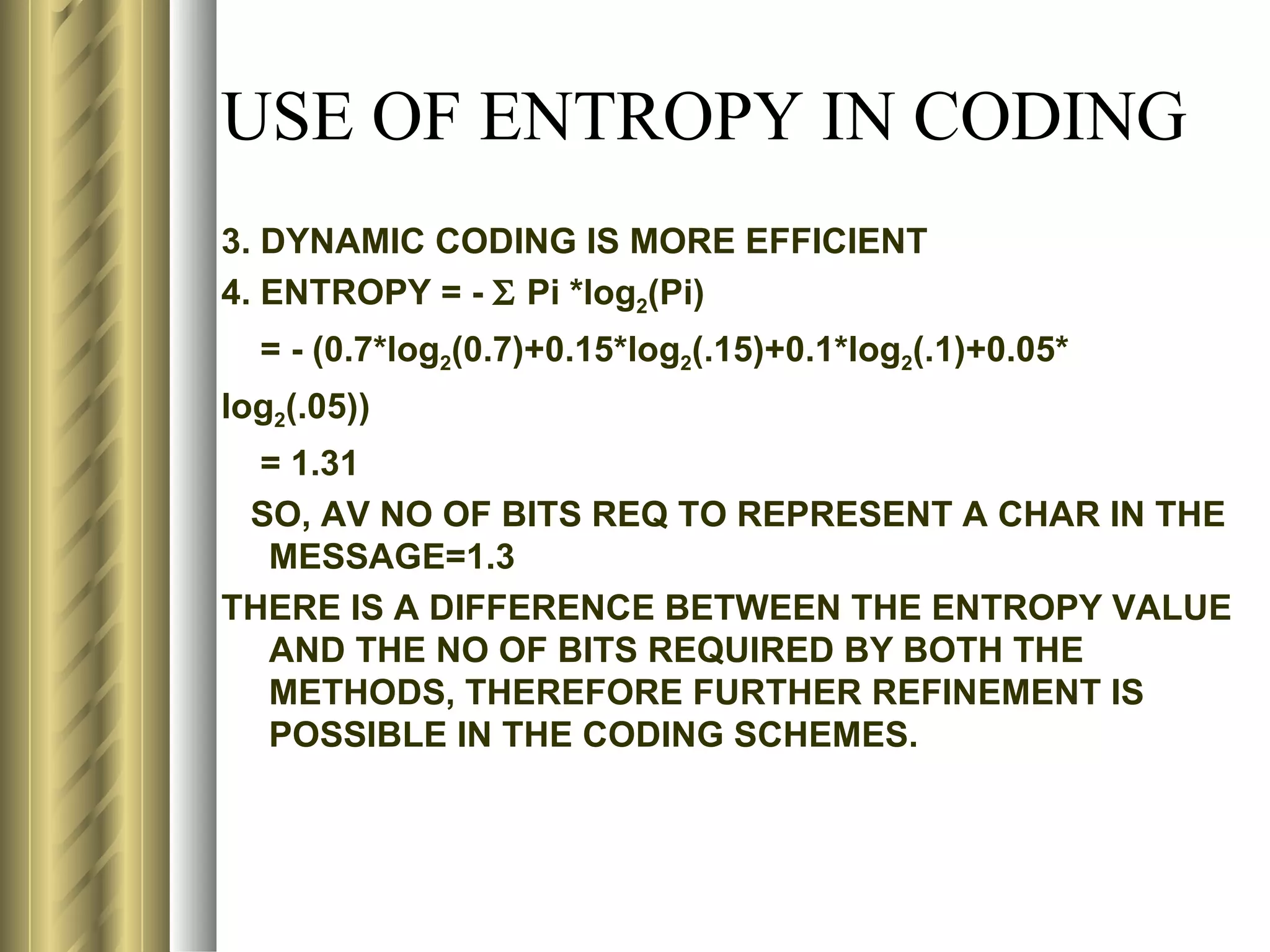 USE OF ENTROPY IN CODING
3. DYNAMIC CODING IS MORE EFFICIENT
4. ENTROPY = - Σ Pi *log2(Pi)
  = - (0.7*log2(0.7)+0.15*log2(.15)+0.1*log2(.1)+0.05*
log2(.05))
  = 1.31
 SO, AV NO OF BITS REQ TO REPRESENT A CHAR IN THE
  MESSAGE=1.3
THERE IS A DIFFERENCE BETWEEN THE ENTROPY VALUE
  AND THE NO OF BITS REQUIRED BY BOTH THE
  METHODS, THEREFORE FURTHER REFINEMENT IS
  POSSIBLE IN THE CODING SCHEMES.
 