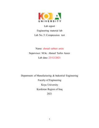 1
Lab report
Engineering material lab
Lab No. 5: Compression test
Name: ahmad sarbast amin
Supervisor: M.Sc. Ahmed Taifor Azeez
Lab date: 23/12/2021
Department of Manufacturing & Industrial Engineering
Faculty of Engineering
Koya University
Kurdistan Region of Iraq
2021
 