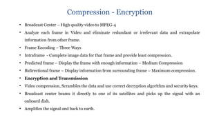 • Broadcast Center – High quality video to MPEG-4
• Analyze each frame in Video and eliminate redundant or irrelevant data and extrapolate
information from other frame.
• Frame Encoding – Three Ways
• Intraframe - Complete image data for that frame and provide least compression.
• Predicted frame – Display the frame with enough information – Medium Compression
• Bidirectional frame – Display information from surrounding frame – Maximum compression.
• Encryption and Transmission
• Video compression, Scrambles the data and use correct decryption algorithm and security keys.
• Broadcast center beams it directly to one of its satellites and picks up the signal with an
onboard dish.
• Amplifies the signal and back to earth.
Compression - Encryption
 