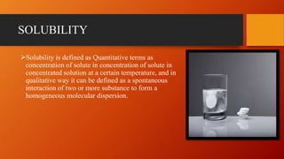 SOLUBILITY
Solubility is defined as Quantitative terms as
concentration of solute in concentration of solute in
concentrated solution at a certain temperature, and in
qualitative way it can be defined as a spontaneous
interaction of two or more substance to form a
homogeneous molecular dispersion.
 