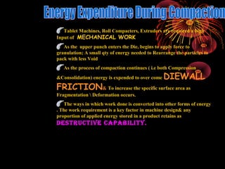 02/10/16 RAGHAVENDRA KUMAR GUNDA5
Tablet Machines, Roll Compacters, Extruders are required a high
Input of MECHANICAL WORK
As the upper punch enters the Die, begins to apply force to
granulation; A small qty of energy needed to Rearrange the particles to
pack with less Void
As the process of compaction continues ( i.e both Compression
&Consolidation) energy is expended to over come DIEWALL
FRICTION& To increase the specific surface area as
Fragmentation  Deformation occurs.
The ways in which work done is converted into other forms of energy
. The work requirement is a key factor in machine design& any
proportion of applied energy stored in a product retains as
DESTRUCTIVE CAPABILITY.
 
