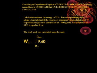02/10/16 RAGHAVENDRA KUMAR GUNDA9
According to Experimental reports of NELSON &ASSOCIATES, the energy
expenditure in LUBRICATED& UN LUBRICATED SULPHATHIAZOLE
GRANULATION
Lubrication reduces the energy to 75% . Proved experimentally by
taking .4 gm lubricated the results are compared with un lubricated
sulphathiazole granules compressed at 1700 kg/cm2. The difference in
AUC is equal to .8 cal
The total work was calculated using formula
DMAX
WT = ∫ F.dD
DF=0
 
