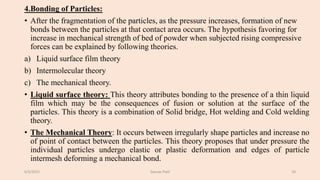 4.Bonding of Particles:
• After the fragmentation of the particles, as the pressure increases, formation of new
bonds between the particles at that contact area occurs. The hypothesis favoring for
increase in mechanical strength of bed of powder when subjected rising compressive
forces can be explained by following theories.
a) Liquid surface film theory
b) Intermolecular theory
c) The mechanical theory.
• Liquid surface theory: This theory attributes bonding to the presence of a thin liquid
film which may be the consequences of fusion or solution at the surface of the
particles. This theory is a combination of Solid bridge, Hot welding and Cold welding
theory.
• The Mechanical Theory: It occurs between irregularly shape particles and increase no
of point of contact between the particles. This theory proposes that under pressure the
individual particles undergo elastic or plastic deformation and edges of particle
intermesh deforming a mechanical bond.
6/5/2021 Gaurav Patil 10
 