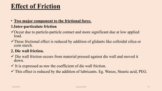Effect of Friction
• Two major component to the frictional force.
1.Inter-particulate friction
Occur due to particle-particle contact and more significant due at low applied
load.
These frictional effect is reduced by addition of glidants like colloidal silica or
corn starch.
2. Die wall friction.
 Die wall friction occurs from material pressed against die wall and moved it
down.
 It is expressed as mw the coefficient of die wall friction.
 This effect is reduced by the addition of lubricants. Eg. Waxes, Stearic acid, PEG.
6/5/2021 Gaurav Patil 15
 