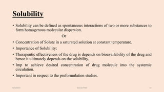 Solubility
• Solubility can be defined as spontaneous interactions of two or more substances to
form homogenous molecular dispersion.
Or
• Concentration of Solute in a saturated solution at constant temperature.
• Importance of Solubility:
• Therapeutic effectiveness of the drug is depends on bioavailability of the drug and
hence it ultimately depends on the solubility.
• Imp to achieve desired concentration of drug molecule into the systemic
circulation.
• Important in respect to the preformulation studies.
6/5/2021 Gaurav Patil 21
 