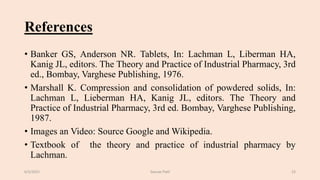 References
• Banker GS, Anderson NR. Tablets, In: Lachman L, Liberman HA,
Kanig JL, editors. The Theory and Practice of Industrial Pharmacy, 3rd
ed., Bombay, Varghese Publishing, 1976.
• Marshall K. Compression and consolidation of powdered solids, In:
Lachman L, Lieberman HA, Kanig JL, editors. The Theory and
Practice of Industrial Pharmacy, 3rd ed. Bombay, Varghese Publishing,
1987.
• Images an Video: Source Google and Wikipedia.
• Textbook of the theory and practice of industrial pharmacy by
Lachman.
6/5/2021 Gaurav Patil 23
 