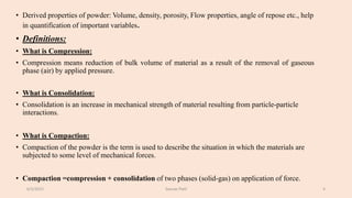 • Derived properties of powder: Volume, density, porosity, Flow properties, angle of repose etc., help
in quantification of important variables.
• Definitions:
• What is Compression:
• Compression means reduction of bulk volume of material as a result of the removal of gaseous
phase (air) by applied pressure.
• What is Consolidation:
• Consolidation is an increase in mechanical strength of material resulting from particle-particle
interactions.
• What is Compaction:
• Compaction of the powder is the term is used to describe the situation in which the materials are
subjected to some level of mechanical forces.
• Compaction =compression + consolidation of two phases (solid-gas) on application of force.
6/5/2021 Gaurav Patil 4
 