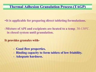 Thermal Adhesion Granulation Process (TAGP)
-It is applicable for preparing direct tableting formulations.
-Mixture of API and excipients are heated to a temp. 30-130ºC .
in closed system until granulation.
It provides granules with-
- Good flow properties.
- Binding capacity to form tablets of low friability.
- Adequate hardness.
 