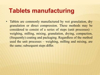 Tablets manufacturing
• Tablets are commonly manufactured by wet granulation, dry
granulation or direct compression. These methods may be
considered to consist of a series of steps (unit processes) –
weighing, milling, mixing, granulation, drying, compaction,
(frequently) coating and packaging. Regardless of the method
used the unit processes – weighing, milling and mixing, are
the same; subsequent steps differ.
 
