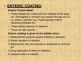 • ENTERIC COATING:
Enteric Coated tablet:
• These tablets are coated with the material which does
not disintegrate in stomach but passes through as it is
i.e. enteric polymer e.g.: Hydroxypropyl methyl
cellulose phthalate etc.
• These tablets dissolve in intestine.
• These are site specific.
Enteric coating is given to the tablets when:
1. Medicaments produce severe irritation in stomach.
2. Action required in intestine.
3. Medicament may decompose or destroyed by stomach
pH.
4. Drug absorption is better in intestine.
5. Delayed action is needed.
 
