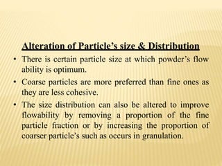 Alteration of Particle’s size & Distribution
• There is certain particle size at which powder’s flow
ability is optimum.
• Coarse particles are more preferred than fine ones as
they are less cohesive.
• The size distribution can also be altered to improve
flowability by removing a proportion of the fine
particle fraction or by increasing the proportion of
coarser particle’s such as occurs in granulation.
 