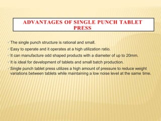 ADVANTAGES OF SINGLE PUNCH TABLET
PRESS
The single punch structure is rational and small.
Easy to operate and it operates at a high utilization ratio.
It can manufacture odd shaped products with a diameter of up to 20mm.
It is ideal for development of tablets and small batch production.
Single punch tablet press utilizes a high amount of pressure to reduce weight
variations between tablets while maintaining a low noise level at the same time.
 