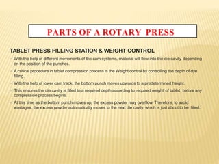 PARTS OF A ROTARY PRESS
TABLET PRESS FILLING STATION & WEIGHT CONTROL
 With the help of different movements of the cam systems, material will flow into the die cavity depending
on the position of the punches.
 A critical procedure in tablet compression process is the Weight control by controlling the depth of dye
filling.
 With the help of lower cam track, the bottom punch moves upwards to a predetermined height.
 This ensures the die cavity is filled to a required depth according to required weight of tablet before any
compression process begins.
 At this time as the bottom punch moves up, the excess powder may overflow. Therefore, to avoid
wastages, the excess powder automatically moves to the next die cavity, which is just about to be filled.
 