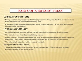 PARTS OF A ROTARY PRESS
LUBRICATIONS SYSTEMS
 Moving parts form integral sections of tablet compression machine parts, therefore, to avoid wear and
tear due to friction, we need to lubricate moving parts.
 A number of tablet press machines feature a central lubrication system. The machines automatically
lubricate moving components.·
HYDRAULIC PUMP UNIT
 An efficient hydraulic pump unit will help maintain consistent pre-pressure and main pressure.
 This guarantees smooth and accurate tableting process.
 Internal section of a tablet press machine part again, to avoid possible damage that may occur on the
tablet press tooling system, these machines are equipped with an overloading protective unit.
 This automatically stops the machine in case of overload.
Other parts of the machine include,
 Rubber wheels (depending on the size of a machine), switches, LED light indicators, lockable
polycarbonate cabinet and cooling system.
 